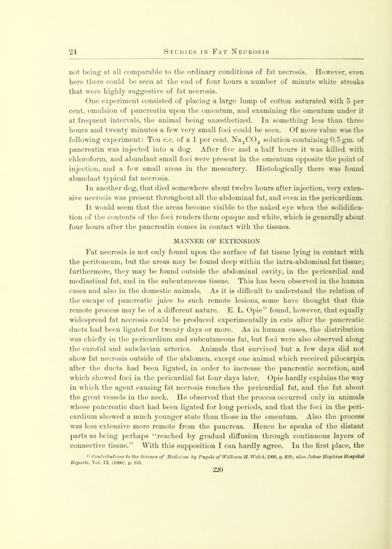 not being at all comparable to the ordinary conditions of fat necrosis. However, even here there could be seen at the end of four hours a number of minute white streaks that were highly suggestive of fat necrosis. One experiment consisted of placing a large lump of cotton saturated with 5 per cent, emulsion of pancreatin upon the omentum, and examining the omentum under it at frequent intervals, the animal being anaesthetized. In something less than three hours and twenty minutes a few very small foci could be seen. Of more value was the following experiment: Ten c.c. of a 1 per cent. Na2C03 solution containing 0.5 gm. of pancreatin was injected into a dog. After five and a half hours it was killed with chloroform, and abundant small foci were present in the omentum opposite the point of injection, and a few small areas in the mesentery. Histologically there was found abundant typical fat necrosis. In another dog, that died somewhere about twelve hours after injection, very exten- sive necrosis was present throughout all the abdominal fat, and even in the pericardium. It would seem that the areas become visible to the naked eye when the solidifica- tion of the contents of the foci renders them opaque and white, which is generally about four hours after the pancreatin comes in contact with the tissues. MANNER OP EXTENSION Fat necrosis is not only found upon the surface of fat tissue lying in contact with the peritoneum, but the areas may be found deep within the intra-abdominal fat tissue; furthermore, they may be found outside the abdominal cavity, in the pericardial and mediastinal fat, and in the subcutaneous tissue. This has been observed in the human cases and also in the domestic animals. As it is difficult to understand the relation of the escape of pancreatic juice to such remote lesions, some have thought that this remote process may be of a different nature. E. L. Opie17 found, however, that equally widespread fat necrosis could be produced experimentally in cats after the pancreatic ducts had been ligated for twenty days or more. As in human cases, the distribution was chiefly in the pericardium and subcutaneous fat, but foci were also observed along the carotid and subclavian arteries. Animals that survived but a few days did not show fat necrosis outside of the abdomen, except one animal which received pilocarpin after the ducts had been ligated, in order to increase the pancreatic secretion, and which showed foci in the pericardial fat four days later. Opie hardly explains the way in which the agent causing fat necrosis reaches the pericardial fat, and the fat about the great vessels in the neck. He observed that the process occurred only in animals whose pancreatic duct had been ligated for long periods, and that the foci in the peri- cardium showed a much younger state than those in the omentum. Also the process was less extensive more remote from the pancreas. Hence he speaks of the distant parts as being perhaps “reached by gradual diffusion through continuous layers of connective tissue.” With this supposition I can hardly agree. In the first place, the *’ Contributions to the Science of Medicine by Pupils of William H. Welch, 1900, p. 859; also Johns Hopkins Hospital Reports, Vol. IX (1900), p. 859. 220