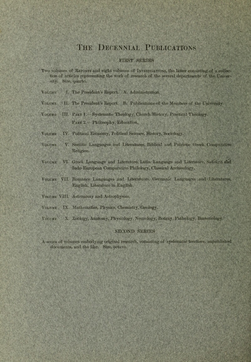 The Decennial Publications FIRST SERIES Two volumes of Reports aud eight volumes of Investigations, the latter consisting of a collec- tion of articles representing the work of research of the several departments of the Univer- sity. Size, quarto. Volume I. The President’s Report. A. Administration. Volume II. The President’s Report. B. Publications of the Members of the University. Volume III. Pabt 1. — Systematic Theology, Church History, Practical Theology. Part 2. — Philosophy, Education. Volume IV. Political Economy, Political Science, History, Sociology.1 Volume V. Semitic Languages and Literatures, Biblical and Patristic Creek. Comparative .Vi’ij Religion. Volume VI. Greek Language and Literature, Latin Language and Literature, Safiskrit ahd Indp-European Comparative Philology, Classical Arcba*ology. Volume VII. Romance Languages and Literatures. Germanic Languages and Literatures, English, Literature in English. Volume VIII. Astronomy and Astrophysics. Volume IX. Mathematics, Physics, Chemistry, Geology. Volume X. Zoblogy, Anatomy, Physiology, Neurology, Botany, Pathology, Bacteriology. SECOND SERIES A series of volumes embodyiug original research, consisting of systematic treatises, unpublished documents, and the like. Size, octavo.