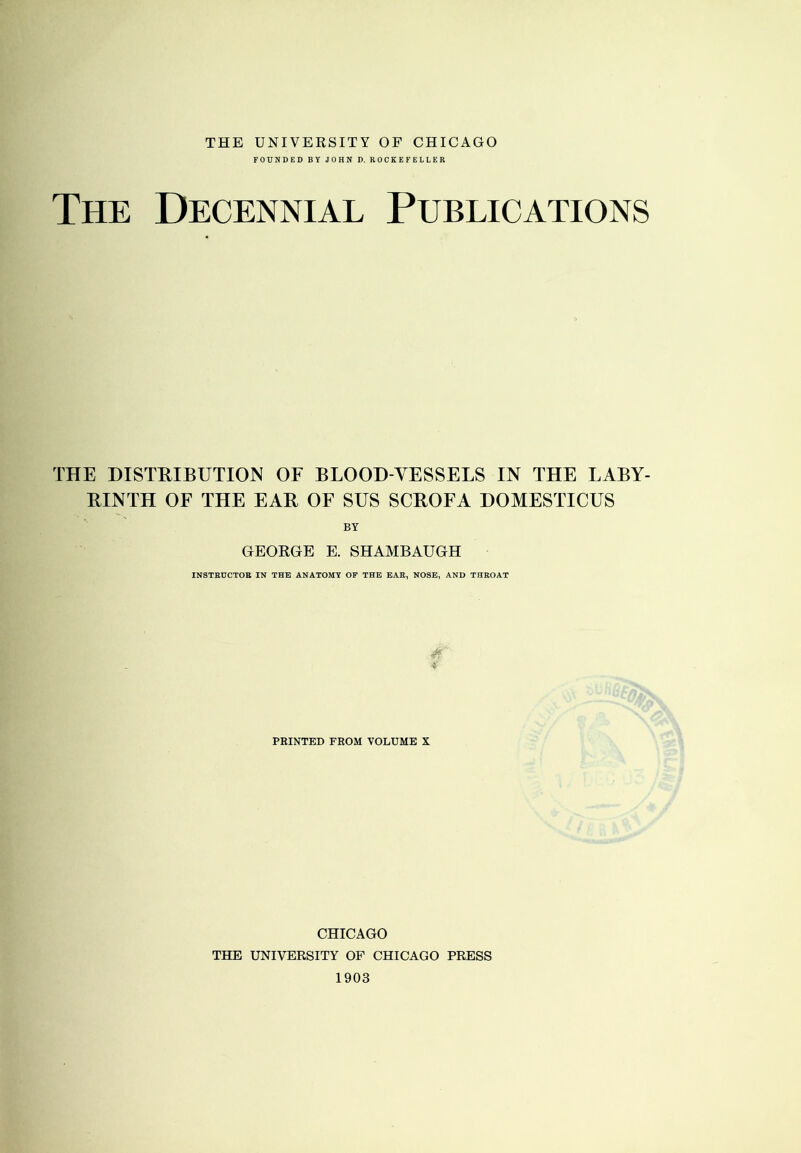 THE UNIVERSITY OF CHICAGO FOUNDED BY JOHN D. ROCKEFELLER The Decennial Publications THE DISTRIBUTION OF BLOOD-VESSELS IN THE LABY- RINTH OF THE EAR OF SUS SCROFA DOMESTICUS BY GEORGE E. SHAMBAUGH INSTRUCTOR IN THE ANATOMY OP THE EAR, NOSE, AND THROAT A PRINTED FROM VOLUME X CHICAGO THE UNIVERSITY OF CHICAGO PRESS 1903