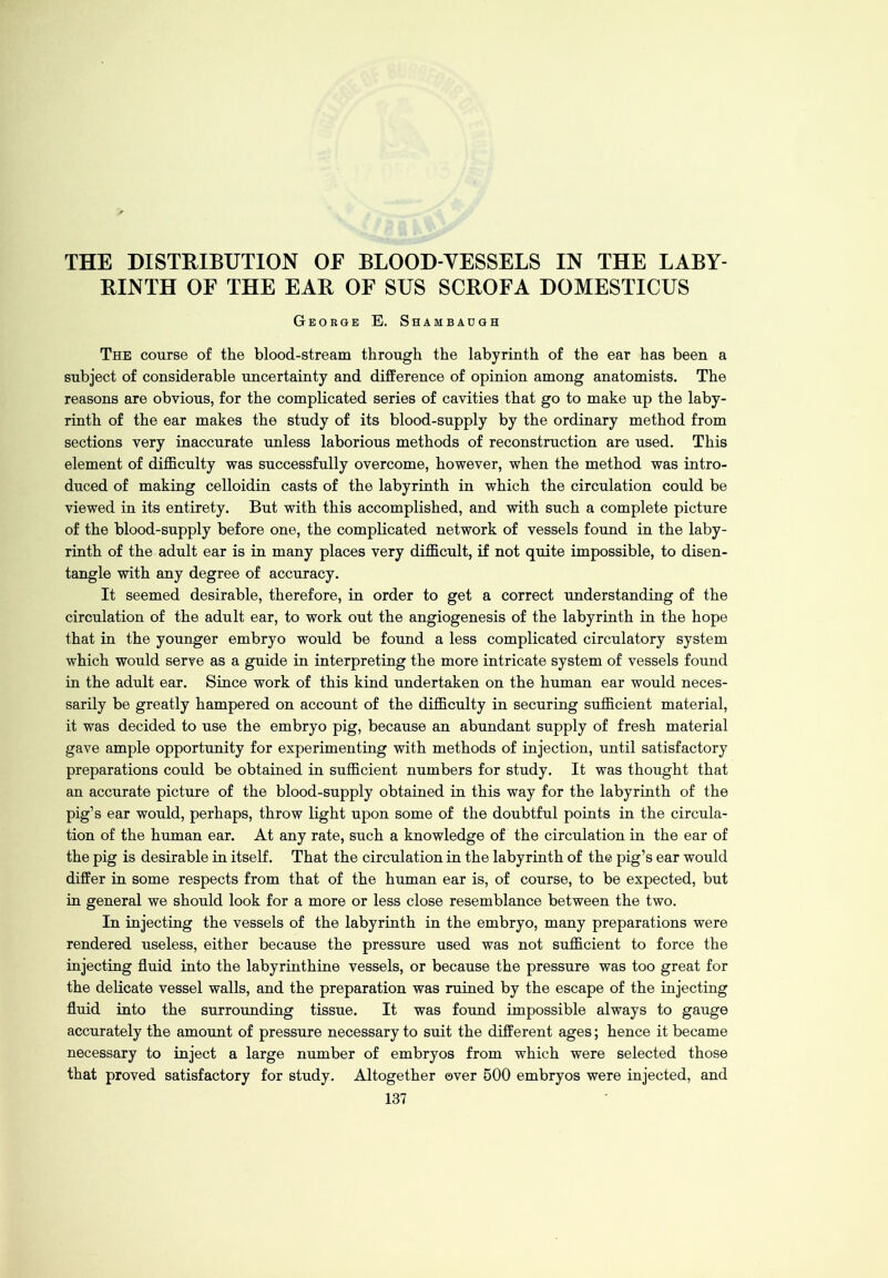 THE DISTRIBUTION OE BLOOD-VESSELS IN THE LABY- RINTH OF THE EAR OF SUS SCROFA DOMESTICUS George E. Shambaugh The course of the blood-stream through the labyrinth of the ear has been a subject of considerable uncertainty and difference of opinion among anatomists. The reasons are obvious, for the complicated series of cavities that go to make up the laby- rinth of the ear makes the study of its blood-supply by the ordinary method from sections very inaccurate unless laborious methods of reconstruction are used. This element of difficulty was successfully overcome, however, when the method was intro- duced of making celloidin casts of the labyrinth in which the circulation could be viewed in its entirety. But with this accomplished, and with such a complete picture of the blood-supply before one, the complicated network of vessels found in the laby- rinth of the adult ear is in many places very difficult, if not quite impossible, to disen- tangle with any degree of accuracy. It seemed desirable, therefore, in order to get a correct understanding of the circulation of the adult ear, to work out the angiogenesis of the labyrinth in the hope that in the younger embryo would be found a less complicated circulatory system which would serve as a guide in interpreting the more intricate system of vessels found in the adult ear. Since work of this kind undertaken on the human ear would neces- sarily be greatly hampered on account of the difficulty in securing sufficient material, it was decided to use the embryo pig, because an abundant supply of fresh material gave ample opportunity for experimenting with methods of injection, until satisfactory preparations could be obtained in sufficient numbers for study. It was thought that an accurate picture of the blood-supply obtained in this way for the labyrinth of the pig’s ear would, perhaps, throw light upon some of the doubtful points in the circula- tion of the human ear. At any rate, such a knowledge of the circulation in the ear of the pig is desirable in itself. That the circulation in the labyrinth of the pig’s ear would differ in some respects from that of the human ear is, of course, to be expected, but in general we should look for a more or less close resemblance between the two. In injecting the vessels of the labyrinth in the embryo, many preparations were rendered useless, either because the pressure used was not sufficient to force the injecting fluid into the labyrinthine vessels, or because the pressure was too great for the delicate vessel walls, and the preparation was ruined by the escape of the injecting fluid into the surrounding tissue. It was found impossible always to gauge accurately the amount of pressure necessary to suit the different ages; hence it became necessary to inject a large number of embryos from which were selected those that proved satisfactory for study. Altogether over 500 embryos were injected, and