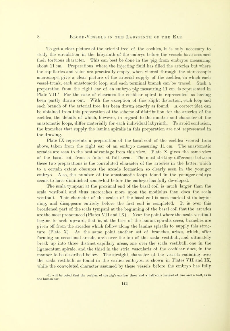 To get a clear picture of the arterial tree of the cochlea, it is only necessary to study the circulation in the labyrinth of the embryo before the vessels have assumed their tortuous character. This can best be done in the pig from embryos measuring about 11cm. Preparations where the injecting fluid has filled the arteries but where the capillaries and veins are practically empty, when viewed through the stereoscopic microscope, give a clear picture of the arterial supply of the cochlea, in which each vessel-trunk, each anastomotic loop, and each terminal branch can be traced. Such a preparation from the right ear of an embryo pig measuring 11 cm. is represented in Plate VII.4 For the sake of clearness the cochlear spiral is represented as having been partly drawn out. With the exception of this slight distortion, each loop and each branch of the arterial tree has been drawn exactly as found. A correct idea can be obtained from this preparation of the scheme of distribution for the arteries of the cochlea, the details of which, however, in regard to the number and character of the anastomotic loops, differ materially for each individual labyrinth. To avoid confusion, the branches that supply the lamina spiralis in this preparation are not represented in the drawing. Plate IX represents a preparation of the basal coil of the cochlea viewed from above, taken from the right ear of an embryo measuring 11 cm. The anastomotic arcades are seen to the best advantage from this view. Plate X gives the same view of the basal coil from a foetus at full term. The most striking difference between these two preparations is the convoluted character of the arteries in the latter, which to a certain extent obscures the arcade formation so clearly seen in the younger embryo. Also, the number of the anastomotic loops found in the younger embryo seems to have diminished somewhat before the embryo has fully developed. The scala tympani at the proximal end of the basal coil is much larger than the scala vestibuli, and thus encroaches more upon the modiolus than does the scala vestibuli. This character of the scalae of the basal coil is most marked at its begin- ning, and disappears entirely before the first coil is completed. It is over this broadened part of the scala tympani at the beginning of the basal coil that the arcades are the most pronounced (Plates VII and IX). Near the point where the scala vestibuli begins to arch upward, that is, at the base of the lamina spiralis ossea, branches are given off from the arcades which follow along the lamina spiralis to supply this struc- ture (Plate X). At the same point another set of branches arises, which, after forming an occasional arcade, arch over the top of the scala vestibuli, and ultimately break up into three distinct capillary areas, one over the scala vestibuli, one in the ligamentum spirale, and the third in the stria vascularis of the cochlear duct, in the manner to be described below. The straight character of the vessels radiating over the scala vestibuli, as found in the earlier embryos, is shown in Plates VII and IX, while the convoluted character assumed by these vessels before the embryo has fully 4 It will bo noted that the cochlea of the pig’s ear has three and a half coils instead of two and a half, as in the human oar.