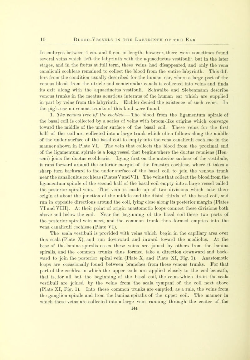In embryos between 4 cm. and 6 cm. in length, however, there were sometimes found several veins which left the labyrinth with the aquaeductus vestibuli; but in the later stages, and in the foetus at full term, these veins had disappeared, and only the vena canaliculi cochleae remained to collect the blood from the entire labyrinth. This dif- fers from the condition usually described for the human ear, where a large part of the venous blood from the utricle and semicircular canals is collected into veins and finds its exit along with the aquaeductus vestibuli. Schwalbe and Siebenmann describe venous trunks in the meatus acusticus internus of the human ear which are supplied in part by veins from the labyrinth. Eichler denied the existence of such veins. In the pig’s ear no venous trunks of this kind were found. 1. The venous tree of the cochlea.— The blood from the ligamentum spirale of the basal coil is collected by a series of veins with broom-like origins which converge toward the middle of the under surface of the basal coil. These veins for the first half of the coil are collected into a large trunk which often follows along the middle of the under surface of the basal coil to empty into the vena canaliculi cochleae in the manner shown in Plate VI. The vein that collects the blood from the proximal end of the ligamentum spirale is a long vessel that begins where the ductus reuniens (Hen- seni) joins the ductus cochlearis. Lying first on the anterior surface of the vestibule, it runs forward around the anterior margin of the fenestra cochleae, where it takes a sharp turn backward to the under surface of the basal coil to join the venous trunk near the canaliculus cochleae (Plates V and VI). The veins that collect the blood from the ligamentum spirale of the second half of the basal coil empty into a large vessel called the posterior spiral vein. This vein is made up of two divisions which take their origin at about the junction of the middle and the distal thirds of the basal coil, and run in opposite directions around the coil, lying close along its posterior margin (Plates VI and VIII). At their point of origin anastomotic loops connect these divisions both above and below the coil. Near the beginning of the basal coil these two parts of the posterior spiral vein meet, and the common trunk thus formed empties into the vena canaliculi cochleae (Plate VI). The scala vestibuli is provided with veins which begin in the capillary area over this scala (Plate X), and run downward and inward toward the modiolus. At the base of the lamina spiralis ossea these veins are joined by others from the lamina spiralis, and the common trunks thus formed take a direction downward and back- ward to join the posterior spiral vein (Plate X, and Plate XI, Fig. 1). Anastomotic loops are occasionally found between branches from these venous trunks. For that part of the cochlea in which the upper coils are applied closely to the coil beneath, that is, for all but the beginning of the basal coil, the veins which drain the scala vestibuli are joined by the veins from the scala tympani of the coil next above (Plate XI, Fig. 1). Into these common trunks are emptied, as a rule, the veins from the ganglion spirale and from the lamina spiralis of the upper coil. The manner in which these veins are collected into a large vein running through the center of the