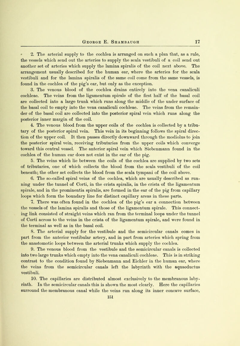 2. The arterial supply to the cochlea is arranged on such a plan that, as a rule, the vessels which send out the arteries to supply the scala vestibuli of a coil send out another set of arteries which supply the lamina spiralis of the coil next above. The arrangement usually described for the human ear, where the arteries for the scala vestibuli and for the lamina spiralis of the same coil come from the same vessels, is found in the cochlea of the pig’s ear, but only as the exception. 3. The venous blood of the cochlea drains entirely into the vena canaliculi cochleae. The veins from the ligamentum spirale of the first half of the basal coil are collected into a large trunk which runs along the middle of the under surface of the basal coil to empty into the vena canaliculi cochleae. The veins from the remain- der of the basal coil are collected into the posterior spiral vein which runs along the posterior inner margin of the coil. 4. The venous blood from the upper coils of the cochlea is collected by a tribu- tary of the posterior spiral vein. This vein in its beginning follows the spiral direc- tion of the upper coil. It then passes directly downward through the modiolus to join the posterior spiral vein, receiving tributaries from the upper coils which converge toward this central vessel. The anterior spiral vein which Siebenmann found in the cochlea of the human ear does not exist in the ear of the pig. 5. The veins which lie between the coils of the cochlea are supplied by two sets of tributaries, one of which collects the blood from the scala vestibuli of the coil beneath; the other set collects the blood from the scala tympani of the coil above. 6. The so-called spiral veins of the cochlea, which are usually described as run- ning under the tunnel of Corti, in the crista spiralis, in the crista of the ligamentum spirale, and in the prominentia spiralis, are formed in the ear of the pig from capillary loops which form the boundary line for distinct capillary areas in these parts. 7. There was often found in the cochlea of the pig’s ear a connection between the vessels of the lamina spiralis and those of the ligamentum spirale. This connect- ing link consisted of straight veins which ran from the terminal loops under the tunnel of Corti across to the veins in the crista of the ligamentum spirale, and were found in the terminal as well as in the basal coil. 8. The arterial supply for the vestibule and the semicircular canals comes in part from the anterior vestibular artery, and in part from arteries which spring from the anastomotic loops between the arterial trunks which supply the cochlea. 9. The venous blood from the vestibule and the semicircular canals is collected into two large trunks which empty into the vena canaliculi cochleae. This is in striking contrast to the condition found by Siebenmann and Eichler in the human ear, where the veins from the semicircular canals left the labyrinth with the aquaeductus vestibuli. 10. The capillaries are distributed almost exclusively to the membranous laby- rinth. In the semicircular canals this is shown the most clearly. Here the capillaries surround the membranous canal while the veins run along its inner concave surface,