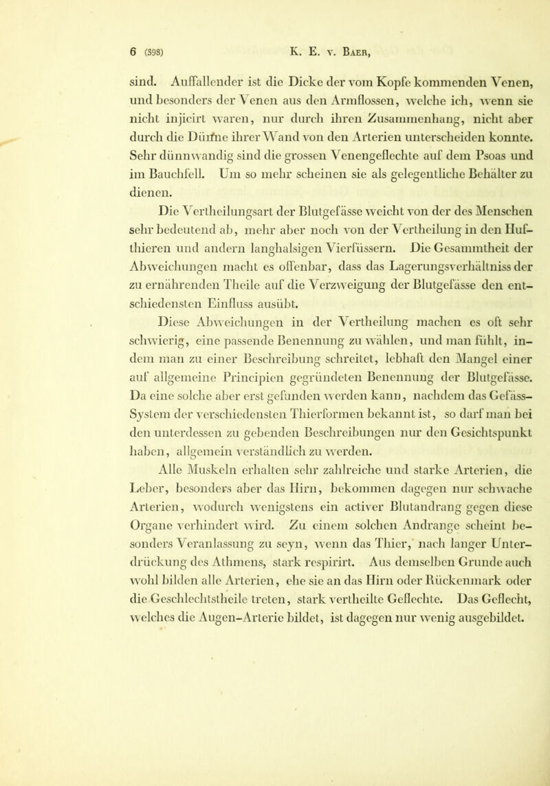 sind. Auffallender ist die Dicke der vom Kopfe kommenden Venen, und besonders der Venen aus den Armflossen, welche ich, wenn sie nicht injicirt waren, nur durch ihren Zusammenhang, nicht aber durch die Dürfrie ihrer Wand von den Arterien unterscheiden konnte. Sehr dünnwandig sind die grossen Venengeflechte auf dem Psoas und im Bauchfell. Um so mehr scheinen sie als gelegentliche Behälter zu dienen. Die Vertheilungsart der Blutgefässe weicht von der des Menschen sehr bedeutend ab, mehr aber noch von der Vertheilung in den Huf- thieren und andern langhalsigen Vierfiissern. Die Gesammtheit der Abweichungen macht es offenbar, dass das Lagerungsverhältniss der zu ernährenden Theile auf die Verzweigung der Blutgefässe den ent- schiedensten Einfluss ausübt. Diese Abweichungen in der Vertheilung machen es oft sehr schwierig, eine passende Benennung zu wählen, und man fühlt, in- dem man zu einer Beschreibung schreitet, lebhaft den Mangel einer auf allgemeine Principien gegründeten Benennung der Blutgefässe. Da eine solche aber erst gefunden werden kann, nachdem das Gefäss- Systcm der verschiedensten Thierformen bekannt ist, so darf man bei den unterdessen zu gebenden Beschreibungen nur den Gesichtspunkt haben, allgemein verständlich zu werden. Alle Muskeln erhalten sehr zahlreiche und starke Arterien, die Leber, besonders aber das Hirn, bekommen dagegen nur schwache Arterien, wodurch wenigstens ein activer Blutandrang gegen diese Organe verhindert wird. Zu einem solchen Andrange scheint be- sonders Veranlassung zu seyn, wenn das Thier, nach langer Unter- drückung des Athmens, stark respirirt. Aus demselben Grunde auch wohl bilden alle Arterien, ehe sie an das Hirn oder Rückenmark oder * die Geschlechtstheile treten, stark vertheilte Geflechte. Das Geflecht, welches die Augen-Arterie bildet, ist dagegen nur wenig ausgebildet.