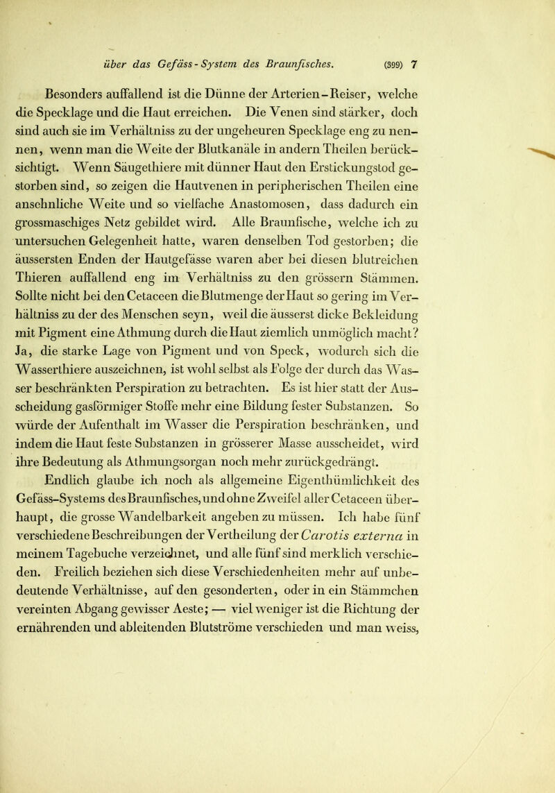 Besonders auffallend ist die Dünne der Arterien-Reiser, welche die Specklage und die Haut erreichen. Die Venen sind stärker, doch sind auch sie im Verhältniss zu der ungeheuren Specklage eng zu nen- nen, wenn man die Weite der Blutkanäle in andern Theilen berück- sichtigt. Wenn Säugethiere mit dünner Haut den Erstickungstod ge- storben sind, so zeigen die Hautvenen in peripherischen Theilen eine ansehnliche Weite und so vielfache Anastomosen, dass dadurch ein grossmaschiges Netz gebildet wird. Alle Braunfische, welche ich zu untersuchen Gelegenheit hatte, waren denselben Tod gestorben; die äussersten Enden der Hautgefässe waren aber bei diesen blutreichen Thieren auffallend eng im Verhältniss zu den grossem Stämmen. Sollte nicht bei denCetaceen die Blutmenge der Haut so gering im Ver- hältniss zu der des Menschen seyn, weil die äusserst dicke Bekleidung mit Pigment eine Athmung durch die Haut ziemlich unmöglich macht ? Ja, die starke Lage von Pigment und von Speck, wodurch sich die Wasserthiere auszeichnen, ist wohl selbst als Folge der durch das Was- ser beschränkten Perspiration zu betrachten. Es ist hier statt der Aus- scheidung gasförmiger Stoffe mehr eine Bildung fester Substanzen. So würde der Aufenthalt im Wasser die Perspiration beschränken, und indem die Haut feste Substanzen in grösserer Masse ausscheidet, wird ihre Bedeutung als Athmungsorgan noch mehr zurückgedrängt. Endlich glaube ich noch als allgemeine Eigentümlichkeit des Gefäss-Systems des Braunfisches, und ohne Zweifel aller Cetaceen über- haupt, die grosse Wandelbarkeit angeben zu müssen. Ich habe fünf verschiedene Beschreibungen der Vertheihing der Carotis externa in meinem Tagebuche verzeichnet, und alle fünf sind merklich verschie- den. Freilich beziehen sich diese Verschiedenheiten mehr auf unbe- deutende Verhältnisse, auf den gesonderten, oder in ein Stämmchen vereinten Abgang gewisser Aeste; — viel weniger ist die Richtung der ernährenden und ableitenden Blutströme verschieden und man weiss,