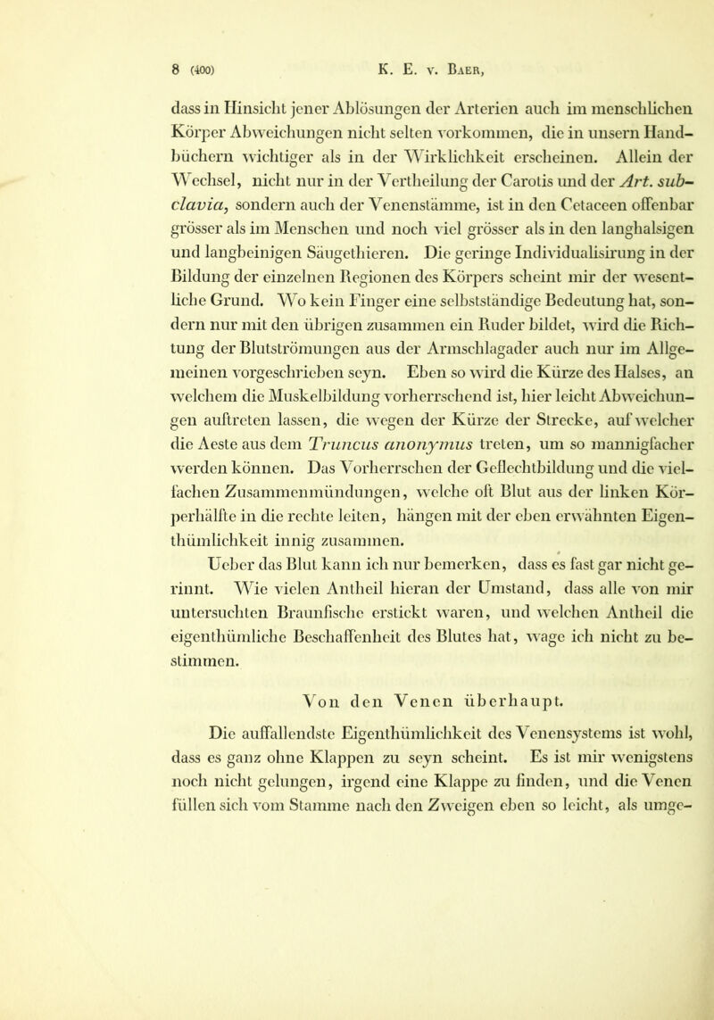 dass in Hinsicht jener Ablösungen der Arterien auch im menschlichen Körper Abweichungen nicht selten Vorkommen, die in unsern Hand- büchern wichtiger als in der Wirklichkeit erscheinen. Allein der Wechsel, nicht nur in der Vertheilung der Carotis und der Art. sub- clavia, sondern auch der Venenstämme, ist in den Cetaceen offenbar grösser als im Menschen und noch viel grösser als in den langhalsigen und langbeinigen Säugethieren. Die geringe Individualisirung in der Bildung der einzelnen Regionen des Körpers scheint mir der wesent- liche Grund. Wo kein Finger eine selbstständige Bedeutung hat, son- dern nur mit den übrigen zusammen ein Ruder bildet, wird die Rich- tung der Blutströmungen aus der Armschlagader auch nur im Allge- meinen vorgeschrieben sejn. Eben so wird die Kürze des Halses, an welchem die Muskelbildung vorherrschend ist, hier leicht Abweichun- gen auftreten lassen, die wegen der Kürze der Strecke, auf welcher die Aeste aus dem Truncus anonymus treten, um so mannigfacher werden können. Das Vorherrschen der Geflechtbildung und die viel- fachen Zusammenmündungen, welche oft Blut aus der linken Kör- perhälfte in die rechte leiten, hängen mit der eben erwähnten Eigen- thümlichkeit innig zusammen. * Ucbcr das Blut kann ich nur bemerken, dass es fast gar nicht ge- rinnt. Wie vielen Antlieil hieran der Umstand, dass alle von mir untersuchten Braunfische erstickt waren, und welchen Antheil die eigenthümliche Beschaffenheit des Blutes hat, wage ich nicht zu be- stimmen. Von den Venen überhaupt. Die auffallendste Eigenthümlichkeit des Venensystems ist wohl, dass es ganz ohne Klappen zu seyn scheint. Es ist mir wenigstens noch nicht gelungen, irgend eine Klappe zu finden, und die Venen füllen sich vom Stamme nach den Zweigen eben so leicht, als umge-
