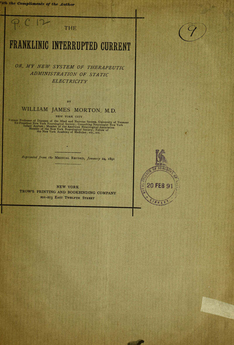 Hth the Compliments of the Author <D C I'V- 1“ ' THE FRANKLINIC INTERRUPTED CURRENT OR, MY NEW SYSTEM OF THERAPEUTIC ADMINISTRATION OF STATIC ELECTRICITY WILLIAM JAMES MORTON, M.D. NEW YORK CITY Former Professor of Diseases of the Mind and Nervous System, University of Vermont Ex-President New York Neurological Society • Consulting Neuro^gis New York Memh^Umf VhMeMberv0f ,th=American Neurological Association Member of the New York Neurological Society; Fellow of the New York Academy of Medicine; etc., etc. Reprinted from the Medical Record, January 24, 1891 NEW YORK TROWS PRINTING AND BOOKBINDING COMPANY 201-213 East Twelfth Street