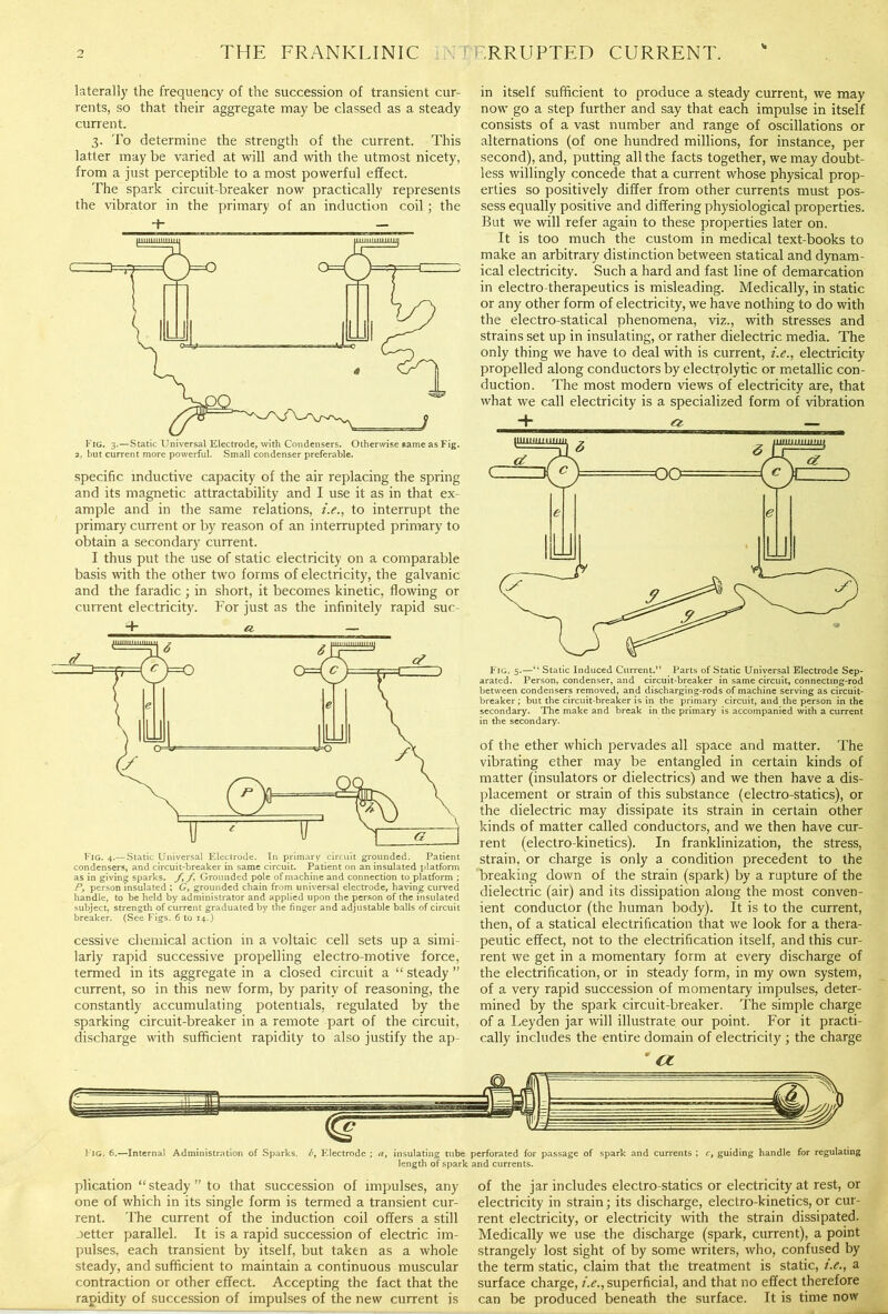 laterally the frequency of the succession of transient cur- rents, so that their aggregate may be classed as a steady current. 3. To determine the strength of the current. This latter may be varied at will and with the utmost nicety, from a just perceptible to a most powerful effect. The spark circuit-breaker now practically represents the vibrator in the primary of an induction coil; the T — specific inductive capacity of the air replacing the spring and its magnetic attractability and I use it as in that ex- ample and in the same relations, i.e., to interrupt the primary current or by reason of an interrupted primary to obtain a secondary current. I thus put the use of static electricity on a comparable basis with the other two forms of electricity, the galvanic and the faradic ; in short, it becomes kinetic, flowing or current electricity. For just as the infinitely rapid suc- 4- ei — Fig. 4.—Static Universal Electrode. In primary circuit grounded. Patient condensers, and circuit-breaker in same circuit. Patient on an insulated platform as in giving sparks, f, /. Grounded pole of machine and connection to platform ; Py person insulated ; G, grounded chain from universal electrode, having curved handle, to be held by administrator and applied upon the person of the insulated subject, strength of current graduated by the finger and adjustable balls of circuit breaker. (See Figs. 6 to 14.) cessive chemical action in a voltaic cell sets up a simi- larly rapid successive propelling electro-motive force, termed in its aggregate in a closed circuit a “ steady ” current, so in this new form, by parity of reasoning, the constantly accumulating potentials, regulated by the sparking circuit-breaker in a remote part of the circuit, discharge with sufficient rapidity to also justify the ap- in itself sufficient to produce a steady current, we may now go a step further and say that each impulse in itself consists of a vast number and range of oscillations or alternations (of one hundred millions, for instance, per second), and, putting all the facts together, we may doubt- less willingly concede that a current whose physical prop- erties so positively differ from other currents must pos- sess equally positive and differing physiological properties. But we will refer again to these properties later on. It is too much the custom in medical text-books to make an arbitrary distinction between statical and dynam- ical electricity. Such a hard and fast line of demarcation in electro therapeutics is misleading. Medically, in static or any other form of electricity, we have nothing to do with the electro-statical phenomena, viz., with stresses and strains set up in insulating, or rather dielectric media. The only thing we have to deal with is current, i.e., electricity propelled along conductors by electrolytic or metallic con- duction. The most modern views of electricity are, that what we call electricity is a specialized form of vibration + r/ — Fig. 5.—“ Static Induced Current.” Parts of Static Universal Electrode Sep- arated. Person, condenser, and circuit-breaker in same circuit, connecting-rod between condensers removed, and discharging-rods of machine serving as circuit- breaker ; but the circuit-breaker is in the primary circuit, and the person in the secondary. The make and break in the primary is accompanied with a current in the secondary. of the ether which pervades all space and matter. The vibrating ether may be entangled in certain kinds of matter (insulators or dielectrics) and we then have a dis- placement or strain of this substance (electro-statics), or the dielectric may dissipate its strain in certain other kinds of matter called conductors, and we then have cur- rent (electro-kinetics). In franklinization, the stress, strain, or charge is only a condition precedent to the breaking down of the strain (spark) by a rupture of the dielectric (air) and its dissipation along the most conven- ient conductor (the human body). It is to the current, then, of a statical electrification that we look for a thera- peutic effect, not to the electrification itself, and this cur- rent we get in a momentary form at every discharge of the electrification, or in steady form, in my own system, of a very rapid succession of momentary impulses, deter- mined by the spark circuit-breaker. The simple charge of a Leyden jar will illustrate our point. For it practi- cally includes the entire domain of electricity ; the charge ' (Z Fig. 6.—Internal Administration of Sparks. by Electrode ; a, insulating tube perforated for passage of spark and currents ; ct guiding handle for regulating length of spark and currents. plication “ steady ” to that succession of impulses, any one of which in its single form is termed a transient cur- rent. The current of the induction coil offers a still .letter parallel. It is a rapid succession of electric im- pulses, each transient by itself, but taken as a whole steady, and sufficient to maintain a continuous muscular contraction or other effect. Accepting the fact that the rapidity of succession of impulses of the new current is of the jar includes electro-statics or electricity at rest, or electricity in strain; its discharge, electro-kinetics, or cur- rent electricity, or electricity with the strain dissipated. Medically we use the discharge (spark, current), a point strangely lost sight of by some writers, who, confused by the term static, claim that the treatment is static, i.e., a surface charge, i.e., superficial, and that no effect therefore can be produced beneath the surface. It is time now