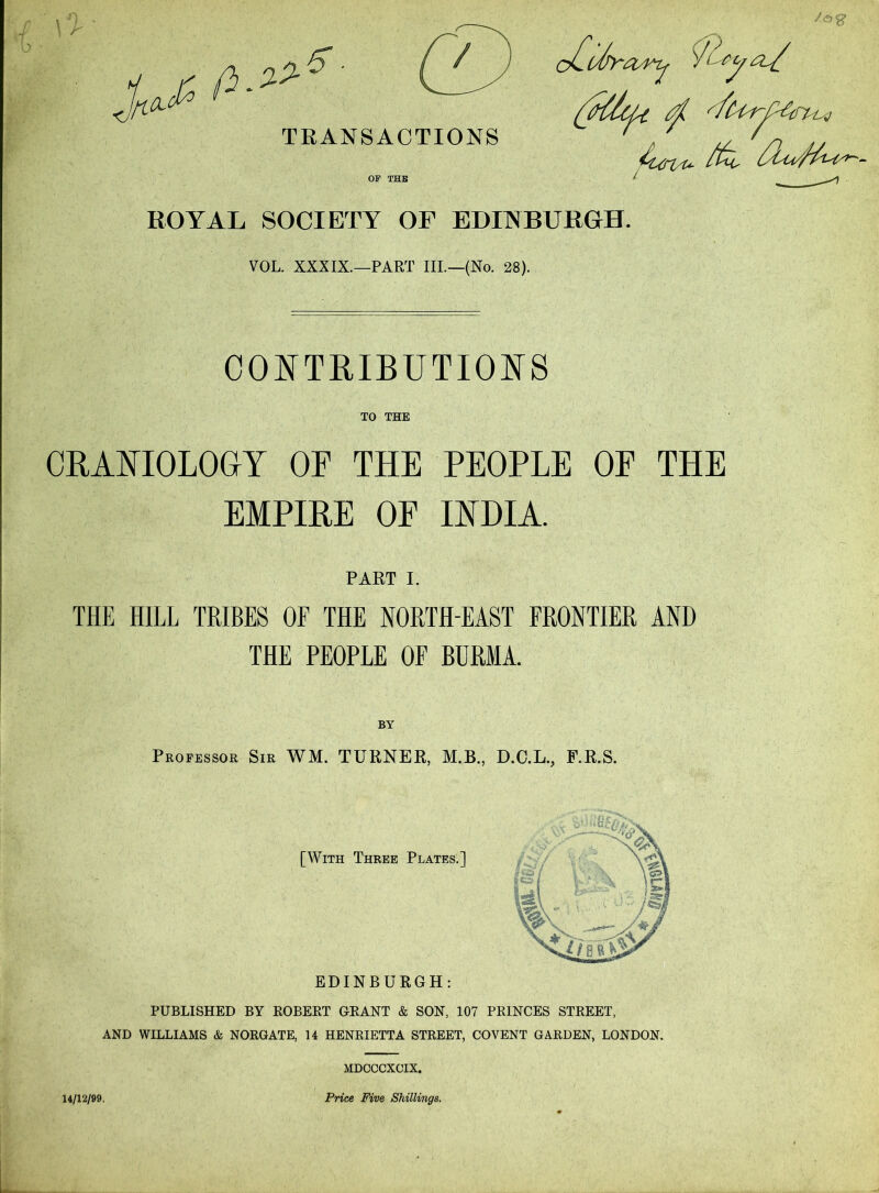 TRANSACTIONS ‘OA^ / lA>y Al/ OP THB ROYAL SOCIETY OF EDITS BURGH. VOL. XXXIX.—PART III.—(No. 28). CO^^TRIBUTIONS TO THE CBAmOLOGY OF THE PEOPLE OF THE EMPIRE OF lYDIA. PART I. THE HILL TRIBES OF THE NORTH-EAST FRONTIER AND THE PEOPLE OF BURMA. Professor Sir WM. TURNER, M.B., D.C.L., F.R.S. [With Three Plates.] EDINBURGH: PUBLISHED BY ROBERT GRANT & SON, 107 PRINCES STREET, AND WILLIAMS «fe NORGATE, 14 HENRIETTA STREET, COVENT GARDEN, LONDON. MDCCCXCIX, 14/12/99. Pnce Five Shillings.