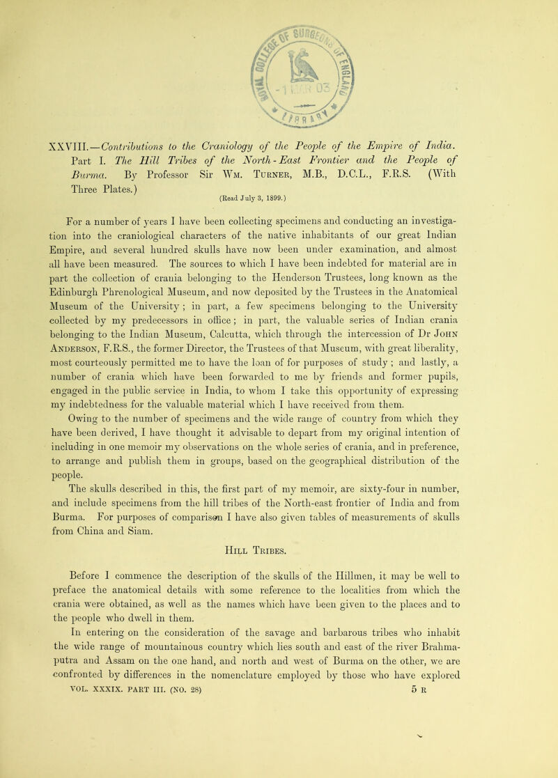 XXVIII. — Contributions to the Craniology of the People of the Empire of India. Part I. The Hill Tribes of the North-East Frontier and the People of Burma. By Professor Sir Wm. Turner, M.B., D.C.L., F.P.S. (With Three Plates.) (Read July 3, 1899.) For a number of j^ears I have been collecting specimens and conducting an investiga- tion into the craniological characters of the native inhabitants of our great Indian Empire, and several hundred skulls have now been under examination, and almost all have been measured. The sources to which I have been indebted for material are in part the collection of crania belonging to the Henderson Trustees, long known as the Edinburgh Phrenological Museum, and now deposited by the Trustees in the Anatomical Museum of the University ; in part, a few specimens belonging to the University collected by my predecessors in office ; in part, the valuable series of Indian crania belonging to the Indian Museum, Calcutta, which through the intercession of Dr John Anderson, F.RS., the former Director, the Trustees of that Museum, with great liberality, most courteously permitted me to have the loan of for purposes of study ; and lastly, a number of crania which have been forwarded to me by friends and former pupils, engaged in the public service in India, to whom I take this opportunity of expressing my indebtedness for the valuable material which I have received from them. Owing to the number of specimens and the wide range of country from which they have been derived, I have thought it advisable to depart from my original intention of including in one memoir my observations on the whole series of crania, and in preference, to arrange and publish them in groups, based on the geographical distribution of the people. The skulls described in this, the first part of my memoir, are sixty-four in number, and include specimens from the hill tribes of the North-east frontier of India and from Burma. For purposes of comparison I have also given tables of measurements of skulls from China and Siam. Hill Tribes. Before I commence the description of the skulls of the Hillmen, it may be well to preface the anatomical details with some reference to the localities from which the crania were obtained, as well as the names which have been given to the places and to the people who dwell in them. In entering on the consideration of the savage and barbarous tribes who inhabit the wide range of mountainous country which lies south and east of the river Brahma- putra and Assam on the one hand, and north and west of Burma on the other, we are eonfronted by differences in the nomenclature employed by those who have explored VOL. XXXIX. PART III. (NO. 28) 5 R