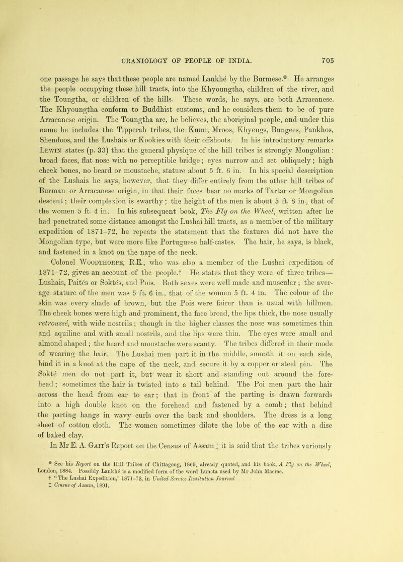 one passage he says that these people are named Lankhe by the Burmese.* He arranges the people occupying these hill tracts, into the Khyoungtha, children of the river, and the Toungtha, or children of the hills. These words, he says, are both Arracanese. The Khyoungtha conform to Buddhist customs, and he considers them to be of pure Arracanese origin. The Toungtha are, he believes, the aboriginal people, and under this name he includes the Tipperah tribes, the Kumi, Mroos, Khyengs, Bungees, Pankhos, Shendoos, and the Lushais or Kookies with their offshoots. In his introductory remarks Lewin states (p. 33) that the general physique of the hill tribes is strongly Mongolian : broad faces, flat nose with no perceptible bridge; eyes narrow and set obliquely; high cheek bones, no beard or moustache, stature about 5 ft. 6 in. In his special description of the Lushais he says, however, that they differ entirely from the other hill tribes of Burman or Arracanese origin, in that their faces bear no marks of Tartar or Mongolian descent; their complexion is swarthy; the height of the men is about 5 ft. 8 in., that of the women 5 ft. 4 in. In his subsequent book. The Fly on the Wheel, written after he had penetrated some distance amongst the Lnshai hill tracts, as a member of the military expedition of 1871-72, he repeats the statement that the features did not have the Mongolian type, bnt were more like Portuguese half-castes. The hair, he says, is black, and fastened in a knot on the nape of the neck. Colonel WooDTHORPE, E.E., who was also a member of the Lushai expedition of 1871-72, gives an account of the people.! He states that they were of three tribes— Lushais, Paitds or Soktds, and Pois. Both sexes were well made and muscular ; the aver- age stature of the men was 5 ft. 6 in., that of the women 5 ft. 4 in. The colour of the skin was every shade of brown, but the Pois were fairer than is usual with hillmen. The cheek bones were high and prominent, the face broad, the lips thick, the nose usually retrousse, with wide nostrils; though in the higher classes the nose was sometimes thin and aquiline and with small nostrils, and the lips were thin. The eyes were small and almond shaped; the beard and moustache were scanty. The tribes differed in their mode of wearing the hair. The Lushai men part it in the middle, smooth it on each side, bind it in a knot at the nape of the neck, and secure it by a copper or steel pin. The Sokte men do not part it, but wear it short and standing out around the fore- head ; sometimes the hair is twisted into a tail behind. The Poi men part the hair across the head from ear to ear; that in front of the parting is drawn forwards into a high double knot on the forehead and fastened by a comb; that behind the parting hangs in wavy curls over the back and shoulders. The dress is a long sheet of cotton cloth. The women sometimes dilate the lobe of the ear with a disc of baked clay. In Mr E. A. Gait’s Report on the Census of Assam | it is said that the tribes variously * See his Report on the Hill Tribes of Chittagong, 1869, already quoted, and his book, A Fly on the Wheel, London, 1884. Possibly Lankhe is a modified form of the word Luncta used by Mr Jolui Macrae. t “The Lushai Expedition,” 1871-72, in United Service Institution Journal X Census of Assam, IQQl.
