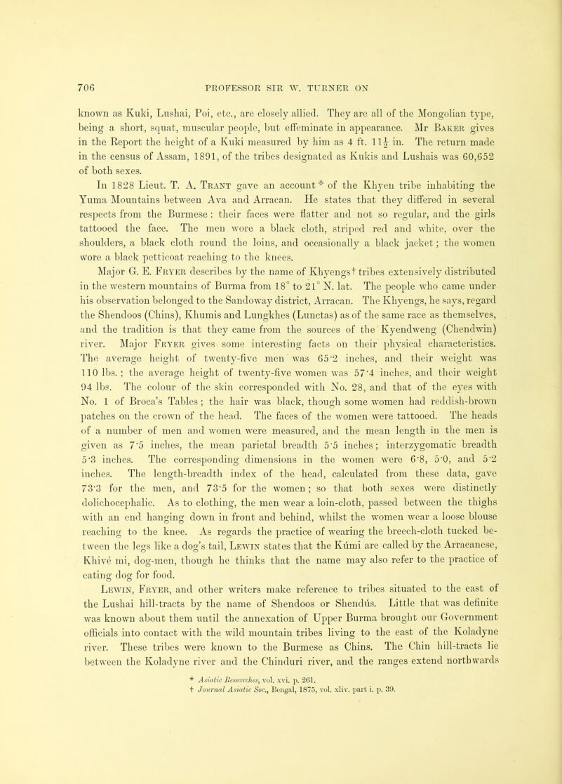 known as Kuki, Lushai, Poi, etc., are closely allied. They are all of the Mongolian type, being a short, squat, muscular people, but effeminate in appearance. Mr Baker gives in the Report the height of a Kuki measured by him as 4 ft. 11|- in. The return made in the census of Assam, 1891, of the tribes designated as Kukis and Lushais was 60,652 of both sexes. In 1828 Lieut. T. A. Trant gave an account* of the Khyen tribe inhabiting the Yuma Mountains between Ava and Arracan. He states that they differed in several respects from the Burmese : their faces were flatter and not so regular, and the girls tattooed the face. The men wmre a black cloth, striped red and white, over the shoulders, a black cloth round the loins, and occasionally a black jacket; the women wore a black petticoat reaching to the knees. Major G. E. Fryer describes by the name of Khyengst tribes extensively distributed in the western mountains of Burma from 18° to 21° N. lat. The people who came under his observation belonged to the Sandoway district, Arracan. The Khyengs, he says, regard the Shendoos (Chins), Khumis and Lungkhes (Lunctas) as of the same race as themselves, and the tradition is that they came from the sources of tlie Kyendweng (Chendwin) river. Major Fryer gives some interesting facts on their physical characteristics. The average height of twenty-five men was 65’2 inches, and their weight was 110 lbs. ; the average height of twenty-five women was 57’4 inches, and their weight 94 lbs. The colour of the skin corresponded with No. 28, and that of the eyes with No. 1 of Broca’s Tables ; the hair was black, though some women had reddish-brown patches on the crown of the head. The faces of the women were tattooed. The heads of a number of men and women were measured, and the mean length in the men is given as 7‘5 inches, the mean parietal breadth 5‘5 inches; interzygomatic breadth 5‘3 inches. The corresponding dimensions in the women were 6‘8, 5'0, and 5‘2 inches. The length-breadth index of the head, calculated from these data, gave 73'3 for the men, and 73'5 for the women ; so that both sexes were distinctly dolichocephalic. As to clothing, the men wear a loin-cloth, passed between the thighs with an end hanging down in front and behind, whilst the women wear a loose blouse reaching to the knee. As regards the practice of wearing the breech-cloth tucked be- tween the legs like a dog’s tail, Lewin states that the Kumi are called by the Arracanese, Khive mi, dog-men, though he thinks that the name may also refer to the practice of eating dog for food. Lewin, Fryer, and other writers make reference to tribes situated to the east of the Lushai hill-tracts by the name of Shendoos or Shendus. Little that was definite was known about them until the annexation of Upper Burma brought our Government officials into contact with the wild mountain tribes living to the east of the Koladyne river. These tribes were known to the Burmese as Chins. The Chin hill-tracts lie between the Koladyne river and the Chinduri river, and the ranges extend northwards * Asiatic Researches, vol. xvi. p. 261. t Journal Asiatic Soc., Bengal, 1875, vol. xliv. part i. p. 39.