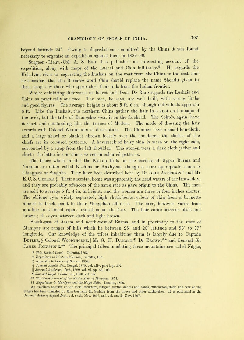 beyond latitude 24°. Owing to depredations committed by the Chins it was found necessary to organise an expedition against them in 1889-90. Surgeon - Lieut.-Col. A. S. Reid has published an interesting account of the expedition, along with maps of the Lushai and Chin hill-tracts.* He regards the Koladyne river as separating the Lushais on the west from the Chins to the east, and he considers that the Burmese word Chin should replace the name Shendu given to these people by those who approached their hills from the Indian frontier. Whilst exhibiting differences in dialect and dress, Dr Reid regards the Lushais and Chins as practically one race. The men, he says, are well built, with strong limbs and good figures. The average height is about 5 ft. 6 in., though individuals approach 6 ft. Like the Lushais, the northern Chins gather the hair in a knot on the nape of the neck, but the tribe of Baungshes \year it on the forehead. The Sokt^s, again, have it short, and outstanding like the tresses of Medusa. The mode of dressing the hair accords with Colonel Woodthorpe’s description. The Chinmen have a small loin-cloth, and a large shawl or blanket thrown loosely over the shoulders; the clothes of the chiefs are in coloured patterns. A haversack of hairy skin is worn on the right side, suspended by a strap from the left shoulder. The women wear a dark cloth jacket and skirt; the latter is sometimes woven in coloured patterns. The tribes w^hich inhabit the Kachin Hills on the borders of Upper Burma and Yunnan are often called Kachins or Kakhyens, though a more appropriate name is Chingpaw or Singpho. They have been described both by Dr John Anderson! and Mr E. C. S. George. | Their ancestral home was apparently the head waters of the Irrawaddy, and they are probably offshoots of the same race as gave origin to the Chins. The men are said to average 5 ft. 4 in. in height, and the women are three or four inches shorter. The oblique eyes widely separated, high cheek-bones, colour of skin from a brunette almost to black, point to their Mongolian afi&nities. The nose, however, varies from aquiline to a broad, squat projection on the face. The hair varies between black and brown ; the eyes between dark and light brown. South-east of Assam and north-west of Burma, and in proximity to the state of Manipur, are ranges of hills which lie between 25° and 28° latitude and 93° to 97° longitude. Our knowledge of the tribes inhabiting them is largely due to Captain Butler, § Colonel Woodthorpe,|| Mr G. H. Damant,1T Dr Brown,** and General Sir James Johnstone.tt The principal tribes inhabiting these mountains are called Ndgds, * Chin-Lushai Land. Calcutta, 1893. t Expedition to Western Yunnan, Calcutta, 1871. J Appendix to Census of Burma, 1892. § Journal Asiatic Soc., Bengal, 1875, vol. xliv. part i. p. 307. II Journal Anthropol. Inst., 1882, vol. xi. pp. 56, 196. IT Journal Royal Asiatic Soc., 1880, vol. xii. ** Statistical Account of the Native State of Manipur, 1873. tt Experiences in Manipur and the Ndgd Hills. London, 1896. An excellent account of the social structure, religion, myths, dances and songs, cultivation, trade and war of the Ndgas has been compiled by Miss Gertrude M. Godden from the above and other authorities. It is published in the Journal Anthropological Inst., vol. xxvi., Nov. 1896, and vol. xxvii., Nov. 1897.