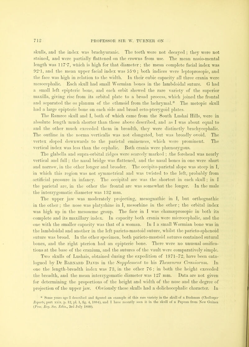 skulls, and the index was brachyuranic. The teeth were not decayed ; they were not stained, and were partially flattened on the crowns from use. The mean nasio-mental length was 117'7, which is high for that diameter ; the meau complete facial index was 92T, and the mean upper facial index was 55'0 ; both indices were leptoprosopic, and the face was high in relation to the width. In their cubic capacity all three crania were mesocephalic. Each skull had small Wormian bones in the lambdoidal suture. G had a small left epipteric bone, and each orbit showed the rare variety of the superior maxilla, giving rise from its orbital plate to a broad process, which joined the frontal and separated the os planum of the ethmoid from the lachrymal.* The metopic skull had a large epipteric bone on each side and broad ecto-pter}^goid plates. The Eamree skull and I, both of which came from the South Lushai Hills, vmre in absolute length much shorter than those above described, and as I was about equal to and the other much exceeded them in breadth, they were distinctly brachycephalic. The outline in the norma verticalis was not elongated, but was broadly ovoid. The vertex sloped downwards to the eminences, which were prominent. The vertical index was less than the cephalic. Both crania were phaenozygous. The glabella and supra-orbital ridges were scarce!}^ marked ; the forehead was nearly vertical and full; the nasal bridge was flattened, and the nasal bones in one were short and narrow, in the other longer and broader. The occipito-parietal slope was steep in I, in which this region was not symmetrical and was twisted to the left, probably from artificial pressure in infancy. The occipital arc was the shortest in each skull; in I the parietal arc, in the other the frontal arc was somewhat the longer. In the male the interzygomatic diameter was 132 mm. The upper jaw was moderately projecting, mesognathic in I, but orthognathic in the other ; the nose was platyrhine in I, mesorhine in the other ; the orbital index w^as high up in the mesoseme group. The face in I was chamseprosopic in both its complete and its maxillary index. In capacity both crania were microcephalic, and the oue with the smaller capacity was that of a woman. In I a small Wormian bone was in the lambdoidal and another in the left parieto-mastoid suture, whilst the parieto-sphenoid suture wms broad. In the other specimen, both parieto-mastoid sutures contained sutural bones, and the right pterion had an epipteric bone. There were no unusual ossifica- tions at the base of the cranium, and the sutures of the vault were comparatively simple. Two skulls of Lushais, obtained during the expedition of 1871-72, have been cata- logued by Dr Barnard Davis in the Supplement to his Thesaurus Craniorum. In one the length-breadth index was 73, in the other 76; in both the height exceeded the breadth, and the mean interzygomatic diameter was 127 mm. Data are not given for determining the proportions of the height and width of the nose and the degree of projection of the upper jaw. Obviously these skulls had a dolichocephalic character. In * Some years ago I described and figured an example of tins rare variety in the skull of a Bushman {Challenger Ecports, part xxix. p. 12, pi. 1, fig. 4, 1884), and I have recently seen it in the skull of a Papuan from New Guinea (Proc. Roy. Soc. Edin., 3rd July 1899).