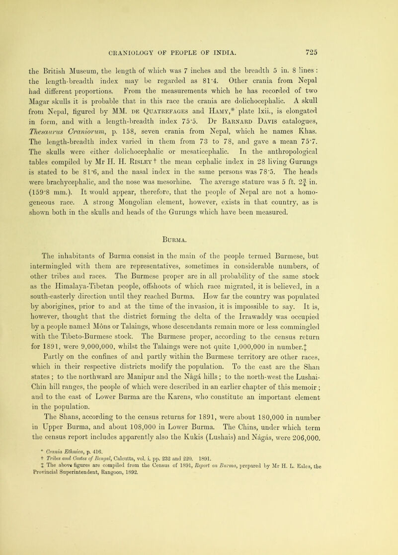 the British Museum, the length of which was 7 inches and the breadth 5 in. 8 lines : the length-breadth index may be regarded as 8T4. Other crania from Nepal had different proportions. From the measurements which he has recorded of two Magar skulls it is probable that in this race the crania are dolichocephalic. A skull from Nepal, figured by MM. de Quatrefages and Hamy,* plate Ixii., is elongated in form, and with a length-breadth index 75'o. Dr Barnard Davis catalogues. Thesaurus Craniorum, p. 158, seven crania from Nepal, which he names Khas. The length-breadth index varied in them from 73 to 78, and gave a mean 75'7. The skulls were either dolichocephalic or mesaticephalic. In the anthropological tables compiled by Mr H. H. RisleyI the mean cephalic index in 28 living Gurungs is stated to be 81‘6, and the nasal index in the same persons was 78'5. The heads were brachycephalic, and the nose was mesorhine. The average stature was 5 ft. 2|- in. (159'8 mm.). It would appear, therefore, that the people of Nepal are not a homo- geneous race. A strong Mongolian element, however, exists in that country, as is shown both in the skulls and heads of the Gurungs which have been measured. Burma. The inhabitants of Burma consist in the main of the people termed Burmese, but intermingled with them are representatives, sometimes in considerable numbers, of other tribes and races. The Burmese proper are in all probability of the same stock as the Himalaya-Tibetan people, offshoots of which race migrated, it is believed, in a south-easterly direction until they reached Burma. How far the country was populated by aborigines, prior to and at the time of the invasion, it is impossible to say. It is, however, thought that the district forming the delta of the Irrawaddy was occupied by a people named Mons or Takings, whose descendants remain more or less commingled with the Tibeto-Burmese stock. The Burmese proper, according to the census return for 1891, were 9,000,000, whilst the Takings were not quite 1,000,000 in number.| Partly on the confines of and partly within the Burmese territory are other races, which in their respective districts modify the population. To the east are the Shan states ; to the northward are Manipur and the N4gd hills ; to the north-west the Lushai- Chin hill ranges, the people of which were described in an earlier chapter of this memoir ; and to the east of Lower Burma are the Karens, who constitute an important element in the population. The Shans, according to the census returns for 1891, were about 180,000 in number in Upper Burma, and about 108,000 in Lower Burma. The Chins, under which term the census report includes apparently also the Kukis (Lushais) andNagas, were 206,000. * Crania Ethnica, p. 416. + Tribes and Castes of Bengal, Calcutta, vol. i. pp. 232 and 220. 1891. t The above figures are compiled from the Census of 1891, Report on Burma, prepared by Mr H. L. Bales, the Provincial Superintendent, Rangoon, 1892.