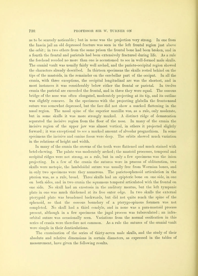 as to be scarcely noticeable; but in none was the projection very strong. In one from the Insein jail an old depressed fracture was seen in the left frontal region just above the orbit; in two others from the same prison the frontal bone had been broken, and in a fourth the frontal and parietals had been extensively fractured during life. As a rule the forehead receded no more than one is accustomed to see in well-formed male skulls. The cranial vault was usually fairly well arched, and the parieto-occipital region showed the characters already described. In thirteen specimens the skulls rested behind on the tips of the mastoids, in the remainder on the cerebellar part of the occiput. In all the crania, with three exceptions, the occipital longitudinal arc was the shortest, and in most instances it was considerably below either the frontal or parietal. In twelve crania the parietal arc exceeded the frontal, and in three they were equal. The osseous bridge of the nose was often elongated, moderately projecting at its tip, and its outline was slightly concave. In the specimens with the projecting glabella the fronto-nasal suture was somewhat depressed, but the face did not show a marked flattening in the nasal region. The nasal spine of the superior maxillae was, as a rule, only moderate, but in some skulls it was more strongly marked. A distinct ridge of demarcation separated the incisive region from the floor of the nose. In many of the crania the incisive region of the upper jaw was almost vertical, in others it projected slightly forward ; it was exceptional to see a marked amount of alveolar prognathism. In some specimens the incisive and canine fossae were deep. The orbits showed much variation in the relations of height and width. In many of the crania the crowns of the teeth were flattened and much stained with betel-chewing. The palate was moderately arched; the mastoid processes, temporal and occipital ridges were not strong, as a rule, but in only a few specimens was the inion projecting. In a few of the crania the sutures were in process of obliteration, two skulls were metopic, the lambdoidal suture was usually free from Wormian bones, and in only two specimens were they numerous. The parieto-sphenoid articulation in the pterion was, as a rule, broad. Three skulls had an epipteric bone on one side, in one on both sides, and in two crania the squamous temporal articulated with the frontal on one side. No skull had an exostosis in the auditory meatus, but the left tympanic plate in one was much thickened at its free outer edge. In two skulls the external pterygoid plate was broadened backwards, but did not quite reach the spine of the sphenoid, so that the osseous boundary of a pterygo-spinous foramen was not completed. No skull had a third condyle, and in none was a para-mastoid process present, although in a few specimens the jugal process was tuberculated ; an infra- orbital suture was occasionally seen. Variations from the normal ossification in this series of crania were therefore not common. As a rule the sutures of the cranial vault were simple in their denticulations. The examination of the series of thirty-seven male skulls, and the study of their absolute and relative dimensions in certain diameters, as expressed in the tables of measurement, have given the following results.