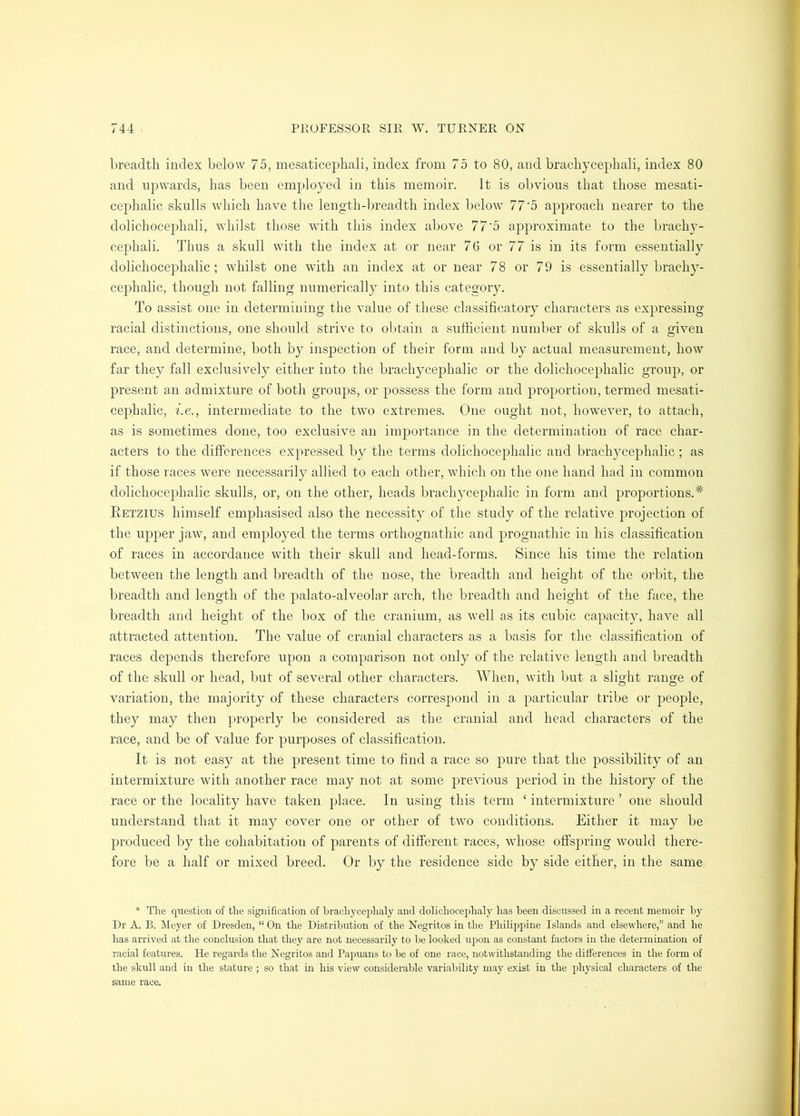 breadth index below 75, mesaticephali, index from 75 to 80, and brachycephali, index 80 and upwards, has been employed in this memoir. It is obvious that those mesati- cephalic skulls which have the length-breadth index below 77'5 approach nearer to the dolichocephali, whilst tliose wdth this index above 77‘5 approximate to the brachy- cephali. Thus a skull with the index at or near 76 or 77 is in its form essentially dolichocephalic; whilst one with an index at or near 78 or 79 is essentially brachy- cephalic, though not falling numerically into this category. To assist one in determining the value of these classificatory characters as expressing racial distinctions, one should strive to obtain a sufficient number of skulls of a given race, and determine, both by inspection of their form and by actual measurement, how far they fall exclusively either into the brachjmephalic or the dolichocephalic group, or present an admixture of both groups, or possess the form and proportion, termed mesati- cephalic, i.e., intermediate to the two extremes. One ought not, however, to attach, as is sometimes done, too exclusive an importance in the determination of race char- acters to the differences expressed by the terms dolichocephalic and brachycephalic; as if those races were necessarily allied to each other, which on the one hand had in common dolichocephalic skulls, or, on the other, heads brachycephalic in form and proportions.* Eetzius himself emphasised also the necessity of the study of the relative projection of the upper jaw, and employed the terms orthognathic and prognathic in his classification of races in accordance with their skull and head-forms. Since his time the relation between the length and breadth of the nose, the breadth and height of the orbit, the breadth and length of the palato-alveolar arch, the breadth and height of the face, the breadth and height of the box of the cranium, as well as its cubic capacity, have all attracted attention. The value of cranial characters as a basis for the classification of races depends therefore upon a comparison not only of the relative length and breadth of the skull or head, but of several other characters. When, with but a slight range of variation, the majority of these characters correspond in a particular tribe or people, they may then properly be considered as the cranial and head characters of the race, and be of value for purposes of classification. It is not easy at the present time to find a race so pure that the possibility of an intermixture with another race may not at some previous period in the history of the race or the locality have taken place. In using this term ‘ intermixture ’ one should understand that it may cover one or other of two conditions. Either it may be produced by the cohabitation of parents of different races, whose offspring would there- fore be a half or mixed breed. Or by the residence side by side either, in the same * The question of the signification of brachycephaly and dolichocephaly has been discussed in a recent memoir by Dr A. B. Meyer of Dresden, “ On the Distribution of the Negritos in the Philipjiine Islands and elsewhere,” and he has arrived at the conclusion that they are not necessarily to be looked ujjon as constant factors in the determination of racial features. He regards the Negritos and Pajmans to be of one race, notwithstanding the differences in the form of the skull and in the stature ; so that in his view considerable variability may exist in the physical characters of the same race.