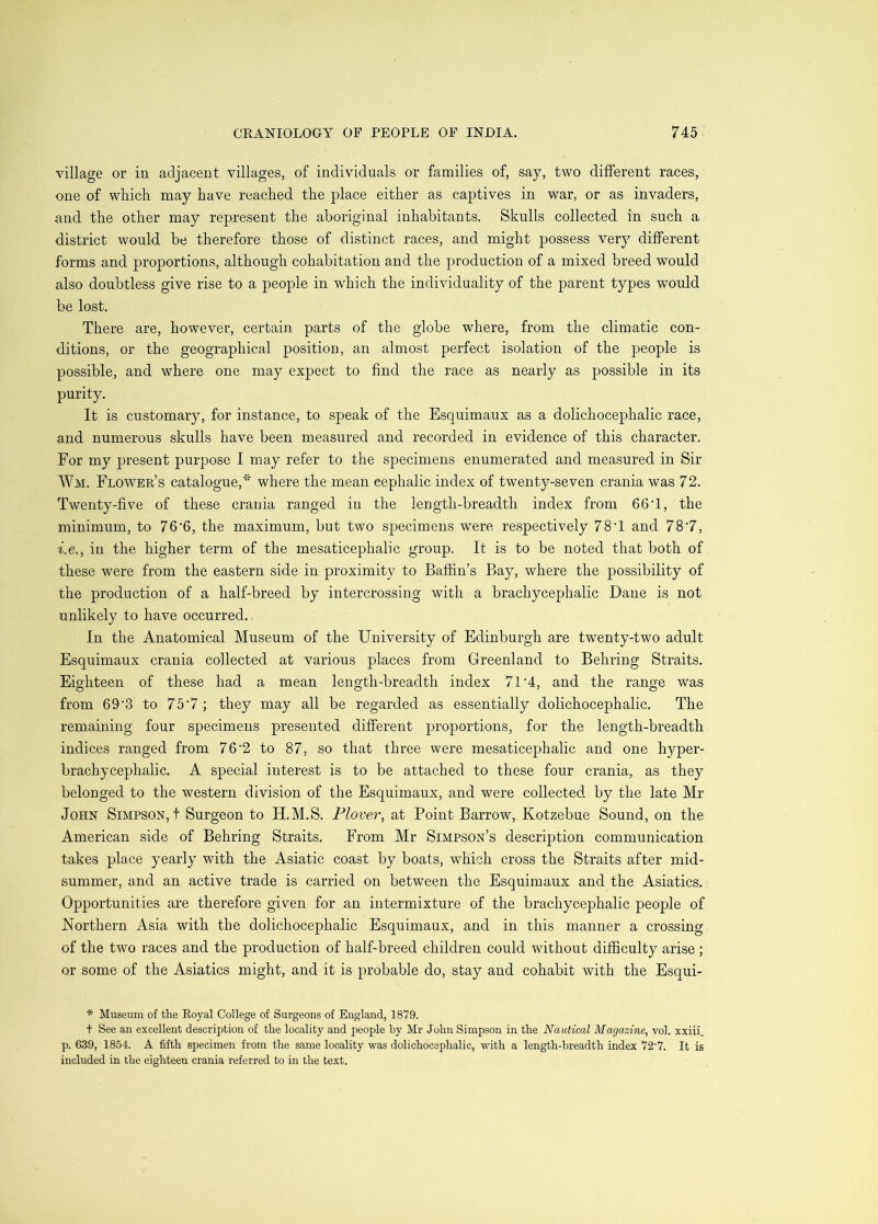 village or in adjacent villages, of individuals or families of, say, two different races, one of which may have reached the place either as captives in war, or as invaders, and the other may represent the aboriginal inhabitants. Skulls collected in such a district would be therefore those of distinct races, and might possess ver}^ different forms and proportions, although cohabitation and the production of a mixed breed would also doubtless give rise to a people in which the individuality of the parent types would be lost. There are, however, certain parts of the globe where, from the climatic con- ditions, or the geographical position, an almost perfect isolation of the people is possible, and where one may expect to find the race as nearly as possible in its purity. It is customary, for instance, to speak of the Esquimaux as a dolichocephalic race, and numerous skulls have been measured and recorded in evidence of this character. For my present purpose I may refer to the specimens enumerated and measured in Sir Wm. Flower’s catalogue,''^ where the mean cephalic index of twenty-seven crania was 72. Twenty-five of these crania ranged in the length-breadth index from 66T, the minimum, to 76’6, the maximum, but two specimens were respectively 78T and 78'7, •i.e., in the higher term of the mesaticephalic group. It is to be noted that both of these were from the eastern side in proximity to Baffin’s Bay, where the possibility of the production of a half-breed by intercrossing with a brachycephalic Dane is not unlikely to have occurred. In the Anatomical Museum of the University of Edinburgh are twenty-two adult Esquimaux crania collected at various places from Greenland to Behring Straits. Eighteen of these had a mean length-breadth index 7T4, and the range was from 69‘3 to 75‘7; they may all be regarded as essentially dolichocephalic. The remaining four specimens presented different proportions, for the length-breadth indices ranged from 76’2 to 87, so that three were mesaticephalic and one hyper- brachycephalic. A special interest is to be attached to these four crania, as they belonged to the western division of the Esquimaux, and were collected by the late Mr John Simpson,! Surgeon to H.M.S. Plover, at Point Barrow, Kotzebue Sound, on the American side of Behring Straits. From Mr Simpson’s description communication takes place yearly with the Asiatic coast by boats, which cross the Straits after mid- summer, and an active trade is carried on between the Esquimaux and the Asiatics. Opportunities are therefore given for an intermixture of the brachycephalic people of Northern Asia with the dolichocephalic Esquimaux, and in this manner a crossing of the two races and the production of half-breed children could without difficulty arise ; or some of the Asiatics might, and it is probable do, stay and cohabit with the Esqui- * Museum of the Royal College of Surgeons of England, 1879. t See an excellent description of the locality and people by Mr John Simpson in the Nautical Magazine, vol. xxiii. p. 639, 1854. A fifth specimen from the same locality was dolichocephalic, with a length-breadth index 72'7. It is included in the eighteen crania referred to in the text.