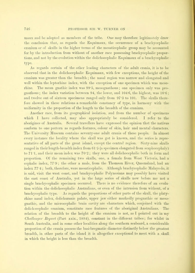 maux and be adopted as members of the tribe. Oue may therefore legitimately draw the conclusion that, as regards the Esquimaux, the occurrence of a brachycephalic cranium or of skulls in the higher terms of the mesaticephalic group may be accounted for by the introduction from without of another race possessing brachycephalic propor- tions, and not by the evolution within the dolichocephalic Esquimaux of a brachycephalic type. As regards certain of the other leading characters of the adult crania, it is to be observed that in the dolichocephalic Esquimaux, with few exceptions, the height of the cranium was greater than the breadth ; the nasal region was narrow and elongated and well within the leptorhine index, with the exception of one specimen which was meso- rhine. The mean gnathic index was 99‘5, mesognathous; one specimen only was pro- gnathous; the index variation between 94, the lower, and 104'6, the highest, was 10'6 ; and twelve out of sixteen specimens ranged only from 97'3 to 101. The skulls there- fore showed in these relations a remarkable constancy of type, in harmony with the uniformity in the proportion of the length to the breadth of the cranium. Another i-ace, from its geographical isolation, and from the number of specimens which I have collected, may also appropriately be considered. I refer to the aborigines of Australia. Several travellers have expressed the opinion that the natives conform to one pattern as regards features, colour of skin, hair and mental characters. The University Museum contains seventy-one adult crania of these people. In almost every instance the locality where the skull was got is known, and the series is repre- sentative of all parts of the great island, except the central region. Sixty-nine skulls ranged in their length-breadth index from 61’5 (a specimen elongated from scaphocephaly) to 71T, and their mean index was 70‘2 ; they were all dolichocephalic both in form and proportion. Of the remaining two skulls, one, a female from West Victoria, had a cephalic index, 77’9 ; the other a male, from the Thomson River, Queensland, had an index 77'4 ; both, therefore, were mesaticephalic. Although brachycephalic Malays do, it is said, visit the west coast, and brachycephalic Polynesians may possibly have visited the east coast of Australia, yet in the large series of skulls now before me not a single brachycephalic specimen occurred. There is no evidence therefore of an evolu- tion within the dolichocephalic Australians, or even of the intrusion from without, of a brachycephalic type. As regards the proportions of other parts of the skull, the platy- rhine nasal index, dolichuranic palate, upper jaw either markedly prognathic or meso- gnathic, and the microcephalic brain cavity are characters which, conjoined with the dolichocephalic cranium, constitute race features of the aboriginal Australians. The relation of the breadth to the height of the cranium is not, as I pointed out in my Challenger Report (Part xxix., 1884), constant in the different tribes; for whilst in South Australia, and in some other localities along the southern seaboard, a considerable proportion of the crania possess the basi-bregmatic diameter distinctly below the greatest breadth, in other parts of the island it is altogether exceptional to meet with a skull in which the height is less than the breadth.