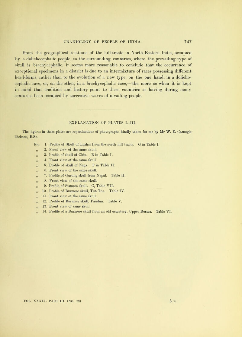 From the geographical relations of the hill-tracts in North-Eastern India, occupied by a dolichocephalic people, to the surrounding countries, where the prevailing type of skull is brachycephalic, it seems more reasonable to conclude that the occurrence of exceptional specimens in a district is due to an intermixture of races possessing dilferent head-forms, rather than to the evolution of a new type, on the one hand, in a dolicho- cephalic race, or, on the other, in a brachycephalic race,—the more so when it is kept in mind that tradition and history point to these countries as having during many centuries been occupied by successive waves of invading people. EXPLANATION OF PLATES I.-III. The figures in these plates are reproductions of photographs kindly taken for me by Mr W. E. Carnegie-' Dickson, B.Sc. Fig. 1. Profile of Skull of Lushai from the north hill tracts. G in Table I. „ 2. Front view of the same skull. ,, 3. Profile of skull of Chin. B in Table I. ,, 4. Front view of the same skull. ,, 5. Profile of skull of N4g4. F in Table II. ,, 6. Front view of the same skull. ,, 7. Profile of Gurung skull from Nepal. Table II. ,, 8. Front view of the same skull. ,, 9. Profile of Siamese skull. C, Table VII. „ 10. Profile of Burmese skull. Tun Tha. Table IV. ,, 11. Front view of the same skull. „ 12. Profile of Burmese skull, Paudun. Table V. „ 13. Front view of same skull. ,, 14. Profile of a Burmese skull from an old cemetery. Upper Burma. Table VI.