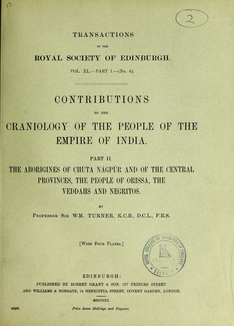 TRANSACTIONS l>- OF THE ROYAL SOCIETY OF EDINBURGH. VOL. XL.—PAR'J’ I.—(No. 6). CO^TTRIBUTIOI^S TO THE CRAFIOLOGY OF THE PEOPLE OF THE EMPIRE OF IHHIA. PART II. THE ABORIGINES OF CHUTA NAGPUR AND OF THE CENTRAL PROVINCES, THE PEOPLE OF ORISSA, THE VEDDAHS AND NEGRITOS. BY Professor Sir WM. TURNER, D.C.L., F.R.S. [With Four Plates.] EDINBURGH: PUBLISHED BY EOBEET GEANT & SON, 107 PEINCES STEEET. AND WILLIAMS & NORGATE, 14 HENRIETTA STREET, CO VENT GARDEN, LONDON. 8/3/01 MDCCCCI. Price Seven Shillings and Sixpence.
