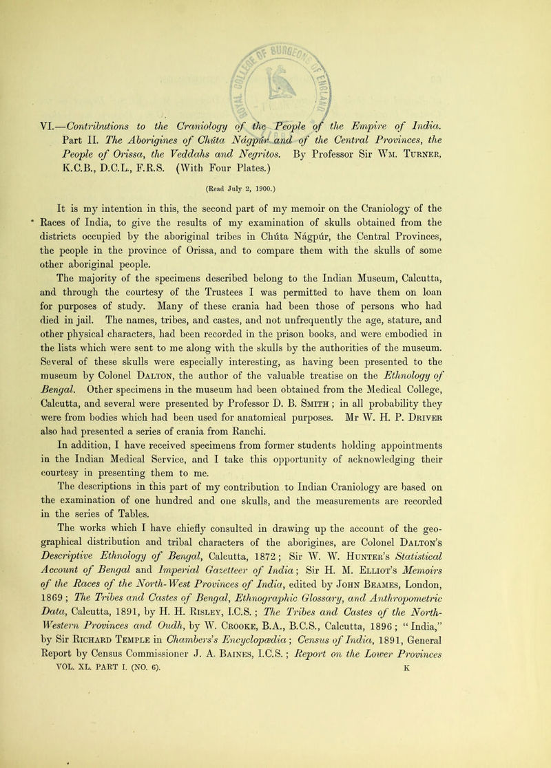 VI.—Contributions to the Craniology of the Peo'ple of the Empire of India. Part II. The Aborigines of Chuta Nagpur and of the Central Provinces, the People of Orissa, the Veddahs and Negritos. By Professor Sir Wm. Turner, K.C.B., D.C.L., RR.S. (With Four Plates.) (Read July 2, 1900.) It is my intention in this, the second part of my memoir on the Craniology of the * Races of India, to give the results of my examination of skulls obtained from the districts occupied by the aboriginal tribes in Chdta Nagpiir, the Central Provinces, the people in the province of Orissa, and to compare them with the skulls of some other aboriginal people. The majority of the specimens described belong to the Indian Museum, Calcutta, and through the courtesy of the Trustees I was permitted to have them on loan for purposes of study. Many of these crania had been those of persons who had died in jail. The names, tribes, and castes, and not unfrequently the age, stature, and other physical characters, had been recorded in the prison books, and were embodied in the lists which were sent to me along with the skulls by the authorities of the museum. Several of these skulls were especially interesting, as having been presented to the museum by Colonel Dalton, the author of the valuable treatise on the Ethnology of Bengal. Other specimens in the museum had been obtained from the Medical College, Calcutta, and several were presented by Professor D. B. Smith ; in all probability they were from bodies which had been used for anatomical purposes. Mr W. H. P. Driver also had presented a series of crania from Ranchi. In addition, I have received specimens from former students holding appointments in the Indian Medical Service, and I take this opportunity of acknowledging their courtesy in presenting them to me. The descriptions in this part of my contribution to Indian Craniology are based on the examination of one hundred and one skulls, and the measurements are recorded in the series of Tables. The works which I have chiefly consulted in drawing up the account of the geo- graphieal distribution and tribal characters of the aborigines, are Colonel Dalton’s Descriptive Ethnology of Bengal, Calcutta, 1872; Sir AV, W. Hunter’s Statistical Account of Bengal and Imperial Gazetteer of India; Sir H. M. Elliot’s Memoirs of the Races of the North-West Provinces of India, edited by John Beames, London, 1869 ; The Tribes and Castes of Bengal, Ethnographic Glossary, and Anthropometric Data, Calcutta, 1891, by H. H. Risley, I.C.S. ; The Tribes and Castes of the North- Western Provinces and Oudh, by N. Crooke, B.A., B.C.S., Calcutta, 1896; “India,” by Sir Richard Temple in Chambers's Encyclopaedia-, Census of India, 1891, General Report by Census Commissioner J. A. Baines, I.C.S.; Report on the Lotver Provinces