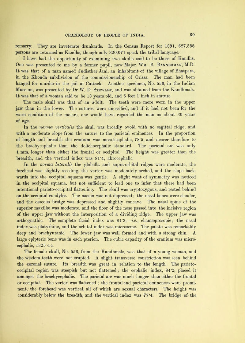 remarry. They are inveterate drunkards. In the Census Report for 1891, 627,388 persons are returned as Kandhs, though only 320,071 speak the tribal language. I have had the opportunity of examining two skulls said to be those of Kandhs. One was presented to me by a former pupil, now Major Wm. B. Bannerman, M.D. It was that of a man named Judisther Jani, an inhabitant of the village of Bhatpara, in the Khonda subdivision of the commissionership of Orissa. The man had been hanged for murder in the jail at Cuttack. Another specimen, No. 556, in the Indian Museum, was presented by Dr W. D. Stewart, and was obtained from the Kandhmals. It was that of a woman said to be 18 years old, and 5 feet 1 inch in stature. The male skull was that of an adult. The teeth were more worn in the upper jaw than in the lower. The sutures were unossified, and if it had not been for the worn condition of the molars, one would have regarded the man as about 30 years of age. In the norma verticalis the skull was broadly ovoid with no sagittal ridge, and with a moderate slope from the suture to the parietal eminences. In the proportion of length and breadth the cranium was mesaticephalic, 78‘5, and nearer therefore to the brachycephalic than the dolichocephalic standard. The parietal arc was only 1 mm. longer than either the frontal or occipital. The height was greater than the breadth, and the vertical index was 81’4, akrocephalic. In the norma lateralis the glabella and supra-orbital ridges were moderate, the forehead was slightly receding, the vertex was moderately arched, and the slope back- wards into the occipital squama was gentle. A slight want of symmetry was noticed in the occipital squama, but not sufficient to lead one to infer that there had been intentional parieto-occipital flattening. The skull was cryptozygous, and rested behind on the occipital condyles. The nasion was not depressed ; the nasal bones were slender, and the osseous bridge was depressed and slightly concave. The nasal spine of the superior maxillae was moderate, and the floor of the nose passed into the incisive region of the upper jaw without the interposition of a dividing ridge. The upper jaw was orthognathic. The complete facial index was 84'3,—i.e., chamaeprosopic; the nasal index was platyrhine, and the orbital index was microseme. The palate was remarkably deep and brachyuranic. The lower jaw was well formed and with a strong chin. A large epipteric bone was in each pterion. The cubic capacity of the cranium was micro- cephalic, 1325 c.c. The female skull. No. 556, from the Kandhmals, was that of a young woman, and the wisdom teeth were not erupted. A slight transverse constriction was seen behind the coronal suture. Its breadth was great in relation to the length. The parieto- occipital region was steepish but not flattened; the cephalic index, 84’2, placed it amongst the brachycephalic. The parietal arc was much longer than either the frontal or occipital. The vertex was flattened ; the frontal and parietal eminences were promi- nent, the forehead was vertical, all of which are sexual characters. The height was considerably below the breadth, and the vertical index was 77‘4. The bridge of the