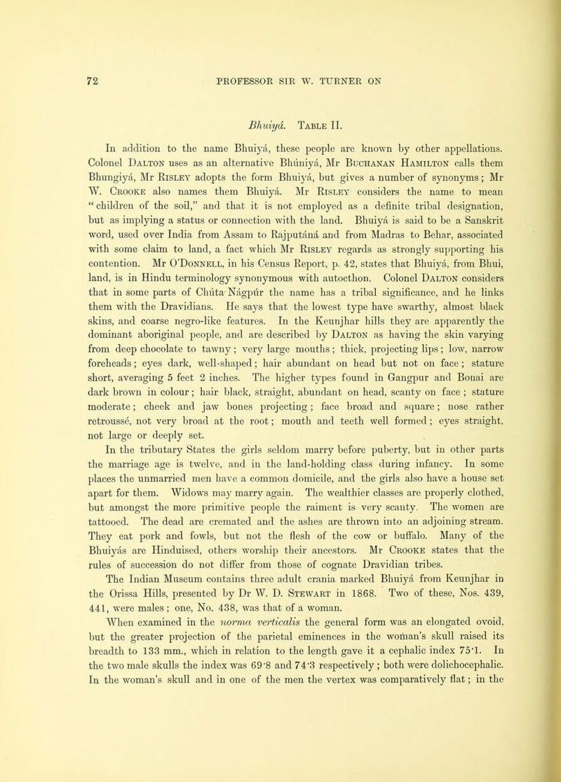 Bhuiyd. Table II. In addition to the name Bhuiya, these people are known by other appellations. Colonel Dalton uses as an alternative Bhimiya, Mr Buchanan Hamilton calls them Bhungiya, Mr Risley adopts the form Bhuiya, but gives a number of synonyms; Mr W. Crooke also names them Bhuiya. Mr Risley considers the name to mean “ children of the soil,” and that it is not employed as a definite tribal designation, but as implying a status or connection with the land. Bhuiya is said to be a Sanskrit word, used over India from Assam to Rajputand, and from Madras to Behar, associated with some claim to land, a fact which Mr Risley regards as strongly supporting his contention. Mr O’Donnell, in his Census Report, p. 42, states that Bhuiya, from Bhui, land, is in Hindu terminology synonymous with autocthon. Colonel Dalton considers that in some parts of Chuta Nagpur the name has a tribal significance, and he links them with the Dravidiaus. He says that the lowest type have swarthy, almost black skins, and coarse negro-like features. In the Keunjhar hills they are apparently the dominant aboriginal people, and are described by Dalton as having the skin varying from deep chocolate to tawny; very large mouths; thick, projecting lips; low, narrow foreheads; eyes dark, well-shaped; hair abundant on head but not on face; stature short, averaging 5 feet 2 inches. The higher types found in Gangpur and Bonai are dark brown in colour; hair black, straight, abundant on head, scanty on face ; stature moderate; cheek and jaw bones projecting; face broad and square; nose rather retroussd, not very broad at the root; mouth and teeth well formed; eyes straight, not large or deeply set. In the tributary States the girls seldom marry before puberty, but in other parts the marriage age is twelve, and in the land-holding class during infancy. In some places the unmarried men have a common domicile, and the girls also have a house set apart for them. Widows may marry again. The wealthier classes are properly clothed, but amongst the more primitive people the raiment is very scanty. The women are tattooed. The dead are cremated and the ashes are thrown into an adjoining stream. They eat pork and fowls, but not the flesh of the cow or bufi’alo. Many of the Bhuiyas are Hinduised, others worship their ancestors. Mr Crooke states that the rules of succession do not differ from those of cognate Dravidian tribes. The Indian Museum contains three adult crania marked Bhuiya from Keunjhar in the Orissa Hills, presented by Dr W. D. Stewart in 1868. Two of these. Nos. 439, 441, were males ; one. No. 438, was that of a woman. When examined in the norma verticalis the general form was an elongated ovoid, but the greater projection of the parietal eminences in the woman’s skull raised its breadth to 133 mm., which in relation to the length gave it a cephalic index 75T. In the two male skulls the index was 69’8 and 74'3 respectively ; both were dolichocephalic. In the woman’s skull and in one of the men the vertex was comparatively flat; in the