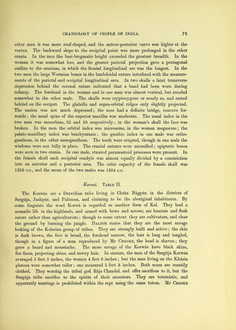 other man it was more roof-shaped, and the antero-posterior curve was higher at the vertex. The backward slope to the occipital point was more prolonged in the other crania. In the men the basi-bregmatic height exceeded the greatest breadth. In the woman it was somewhat less, and the greater parietal projection gave a pentagonal outline to the cranium, in which the frontal longitudinal arc was the longest. In the two men the large Wormian bones in the lambdoidal suture interfered with the measure- ments of the parietal and occipital longitudinal arcs. In two skulls a faint transverse depression behind the coronal suture indicated that a band had been worn during infancy. The forehead in the woman and in one man was almost vertical, but receded somewhat in the other male. The skulls were cryptozygous or nearly so, and rested behind on the occiput. The glabella and supra-orbital ridges only slightly projected. The nasion was not much depressed; the nose had a definite bridge, concave for- wards ; the nasal spine of the superior maxillae was moderate. The nasal index in the two men was mesorhine, 52 and 50 respectively ; in the woman’s skull the face was broken. In the men the orbital index was microseme, in the woman megaseme; the palato-maxillary index was brachyuranic; the gnathic index in one male was ortho- gnathous, in the other mesognathous. The teeth were erupted, though in one male the wisdoms were not fully in place. The cranial sutures were unossified; epipteric bones were seen in two crania. In one male, stunted paramastoid processes were present. In the female skull each occipital condyle was almost equally divided by a constriction into an anterior and a posterior area. The cubic capacity of the female skull was 1255 C.C., and the mean of the two males was 1384 c.c. Korwd. Table II, The Korwas are a Dravidian tribe living in Chuta Nagpur, in the districts of Sargfija, Jashpiir, and Palamau, and claiming to be the aboriginal inhabitants. By some linguists the word Korwa is regarded as another form of Kol. They lead a nomadic life in the highlands, and armed with bows and arrows, are hunters and flesh eaters rather than agriculturists ; though to some extent they are cultivators, and clear the ground by burning the jungle. Dalton states that they are the most savage looking of the Kolarian group of tribes. They are strongly built and active; the skin is dark brown, the face is broad, the forehead narrow, the hair is long and tangled, though in a figure of a man reproduced by Mr Crooke, the head is shaven; they grow a beard and moustache. The more savage of the Korwas have black skins, flat faces, projecting chins, and tawny hair. In stature, the men of the Sargfija Korwas averaged 5 feet 3 inches, the women 4 feet 9 inches; but the men living on the Khiiria plateau were somewhat taller; one measured 5 feet 8 inches. Both sexes are scantily clothed. They worship the tribal god Kaja Chandol, and offer sacrifices to it, but the Sarguja tribe sacrifice to the spirits of their ancestors. They are totemistic, and apparently marriage is prohibited within the sept using the same totem. Mr Crooke