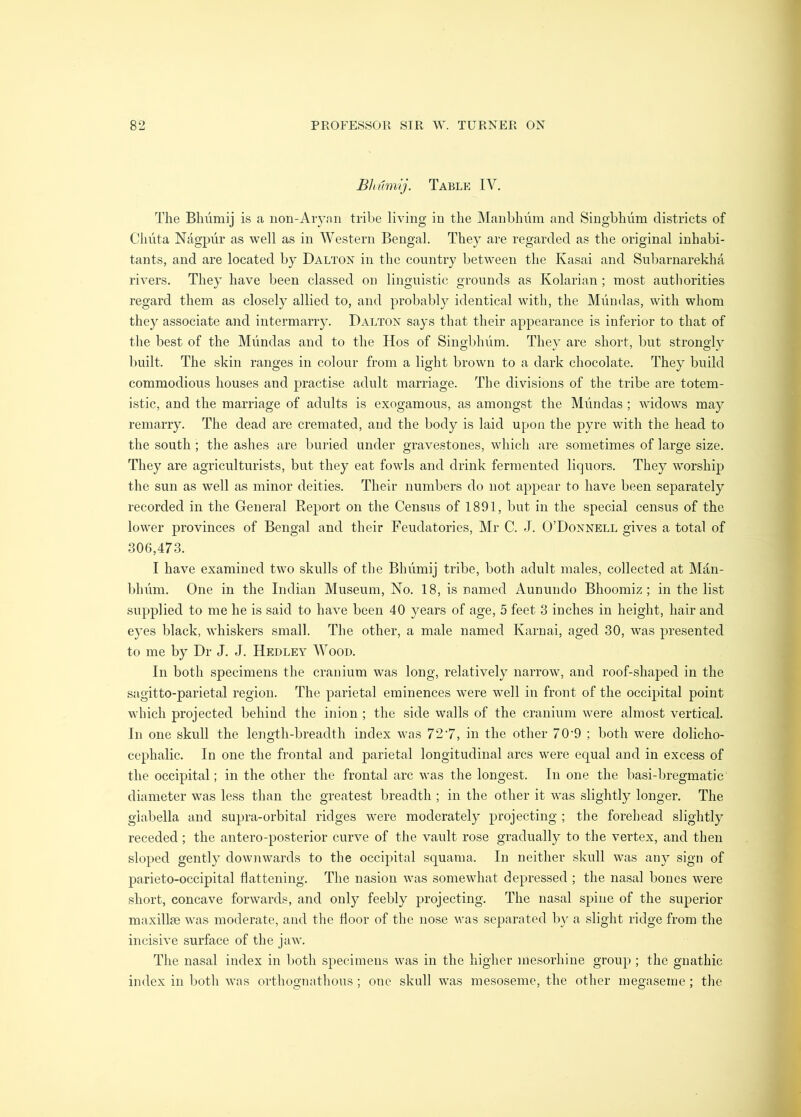 Bhtimij. Table IV. The Bhumij is a iion-Aiynn tribe living in the Manblniin and Singbhum districts of Chhta Nagpiir as well as in Western Bengal. They are regarded as the original inhabi- tants, and are located by Dalton in the country between the Kasai and Subarnarekha rivers. They have been classed ou linguistic grounds as Kolarian ; most authorities regard them as closely allied to, and probably identical with, the Mundas, with whom they associate and intermarry. Dalton says that their appearance is inferior to that of the best of the Mundas and to the Hos of Singbliiim. They are short, but strongly built. The skin ranges in colour from a light brown to a dark chocolate. They build commodious houses and practise adult marriage. The divisions of the tribe are totem- istic, and the marriage of adults is exogamous, as amongst the Miindas ; widows ma}^ remarry. The dead are cremated, and the body is laid upon the pyre with the head to the south ; the ashes are buried under gravestones, which are sometimes of large size. They are agriculturists, but they eat fowls and drink fermented liquors. They worship the sun as well as minor deities. Their numbers do not appear to have been separately recorded in the General Report on the Census of 1891, but in the special census of the lower provinces of Bengal and their Feudatories, Mr C. J. O’Donnell gives a total of 306,473. I have examined two skulls of the Bhumij tribe, both adult males, collected at Man- bhiim. One in the Indian Museum, No. 18, is named Aunundo Bhoomiz; in the list supplied to me he is said to have been 40 years of age, 5 feet 3 iuches in height, hair and eyes black, whiskers small. The other, a male named Karuai, aged 30, was presented to me by Dr J. J. Hedley Wood. In both specimens the cranium was long, relatively narrow, and roof-shajied in the sagitto-parietal region. The parietal eminences were well in front of the occipital point which projected behind the inion ; the side walls of the cranium were almost vertical. In one skull the length-breadth index was 727, in the other 70'9 ; both were dolicho- cephalic. In one the frontal and parietal longitudinal arcs were equal and in excess of the occipital; in the other the frontal arc was the longest. In one the basi-bregmatic diameter was less than the greatest breadth ; in the other it was slightly longer. The glabella and supra-orbital ridges were moderately projecting ; the forehead slightly receded; the antero-posterior curve of the vault rose gradually to the vertex, and then sloped gently downwards to the occipital squama. In neither skull was any sign of parieto-occipital flattening. The nasion was somewhat depressed ; the nasal bones were short, concave forwards, and only feebly projecting. The nasal spine of the superior maxillae wns moderate, and the floor of the nose was separated b}' a slight ridge from the incisive surface of the jaw. The nasal index in both specimens was in the higher mesorhine group ; the gnathic index in both was orthognathous ; one skull was mesoseme, the other megaseme ; the