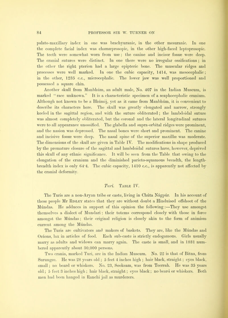palato-maxillary index in one was brachyuranic, in the other mesuranic. In one the com])lete facial index was chamseprosopic, in the other high-faced leptoprosopic. The teeth were somewhat worn from use; the canine and incisor fossae were deep. The cranial sutures were distinct. In one there were no irregular ossifications ; in the other the right pterion had a large epipteric bone. The muscular ridges and processes were well marked. In one the cubic capacity, 1414, was mesocephalic; in the other, 1235 c.c., microcephalic. The lower jaw was well proportioned and possessed a square chin. Another skull from Manbhiim, an adult male. No. 407 in the Indian Museum, is marked “ race unknown.” It is a characteristic specimen of a scaphocephalic cranium. Although not known to be a Bhiimij, yet as it came from Manbhum, it is convenient to describe its characters here. The skull was greatly elongated and narrow, strongly keeled in the sagittal region, and with the suture obliterated; the lambdoidal suture was almost completely obliterated, but the coronal and the lateral longitudinal sutures were to all appearance unossified. The glabella and supra-orbital ridges were prominent, and the nasion was depressed. The nasal bones were short and prominent. The canine and incisive fossae were deep. The nasal spine of the superior maxillae was moderate. The dimensions of the skull are given in Table IV. The modifications in shape produced by the premature closure of the sagittal and lambdoidal sutures have, however, deprived this skull of any ethnic significance. It will be seen from the Table that owing to the elongation of the cranium and the diminished parieto-squamous breadth, the length- breadth index is only 64'4. The cubic capacity, 1410 c.c., is apparently not affected by the cranial deformity. Turi. Table IV. The Turis are a non-Aryan tribe or caste, living in Chiita Ndgpur. In his account of these people Mr Risley states that they are without doubt a Hinduised offshoot of the Mundas. He adduces in support of this opinion the following:—They use amongst themselves a dialect of Mundari; their totems correspond closely with those in force amongst the Mundas ; their original religion is closely akin to the form of animism current among the Mundas. The Turis are cultivators and makers of baskets. They are, like the Mundas and Oraons, lax in articles of food. Each sub-caste is strictly endogamous. Girls usually marry as adults and widows can marry again. The caste is small, and in 1881 num- bered apparently about 30,000 persons. Two crania, marked Turi, are in the Indian Museum. No. 22 is that of Bitna, from Surungee. He was 28 years old ; 5 feet 4 inches high ; hair black, straight; eyes black, small; no beard or whiskers. No. 23, Sookeam, was from Teerrah. He was 35 years old; 5 feet 3 inches high ; hair black, straight; eyes black ; no beard or whiskers. Both men had been hanged in Ranchi jail as murderers.