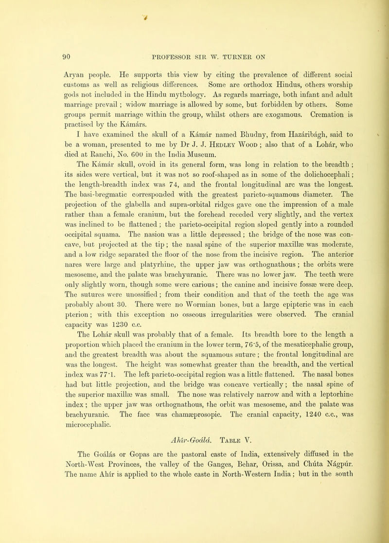 Aryan people. He supports this view by citing the prevalence of different social customs as well as religious differences. Some are orthodox Hindus, others worship gods not included in the Hindu mythology. As regards marriage, both infant and adult marriage prevail ; widow marriage is allowed by some, but forbidden by others. Some groups permit marriage within the group, whilst others are exogamous. Cremation is practised by the Kamars. I have examined the skull of a Kamar named Bhudny, from Hazaribagh, said to be a woman, presented to me by Dr J. J. Hedley Wood ; also that of a Lohar, who died at Ranchi, No. 60U in the India Museum. The Kamar skull, ovoid in its general form, was long in relation to the breadth ; its sides were vertical, but it was not so roof-shaped as in some of the dolichocephali; the length-breadth index was 74, and the frontal longitudinal arc was the longest. The basi-bregmatic corresponded with the greatest parieto-squamous diameter. The projection of the glabella and supra-orbital ridges gave one the impression of a male rather than a female cranium, but the forehead receded very slightly, and the vertex was inclined to be flattened; the parieto-occipital region sloped gently into a rounded occipital squama. The nasion was a little depressed; the bridge of the nose was con- cave, but projected at the tip; the nasal spine of the superior maxillse was moderate, and a low ridge separated the floor of the nose from the incisive region. The anterior nares were large and platyrhine, the upper jaw was orthognathous ; the orbits were mesoseme, and the palate was brachyuranic. There was no lower jaw. The teeth were only slightly worn, though some were carious; the canine and incisive fossae were deep. The sutures were unossified; from their condition and that of the teeth the age was probably about 30. There were no Wormian bones, but a large epipteric was in each pterion; with this exception no osseous irregularities were observed. The cranial capacity was 1230 c.c. The Lohar skull was probably that of a female. Its breadth bore to the length a proportion which placed the cranium in the lower term, 76‘5, of the mesaticephalic group, and the greatest breadth was about the squamous suture; the frontal longitudinal arc was the longest. The height was somewhat greater than the breadth, and the vertical index was 77*1. The left parieto-occipital region was a little flattened. The nasal bones had but little projection, and the bridge was concave vertically; the nasal spine of the superior maxillse was small. The nose was relatively narrow and wdth a leptorhine index; the upper jaw was orthognathous, the orbit was mesoseme, and the palate was brachyuranic. The face was chamseprosopic. The cranial capacity, 1240 c.c., was microcephalic. Ahir-Godld. Table V. The GoaMs or Gopas are the pastoral caste of India, extensively diffused in the North-West Provinces, the valley of the Ganges, Behar, Orissa, and Chiita Nhgpur. The name Ahfr is applied to the whole caste in North-Western India; but in the south
