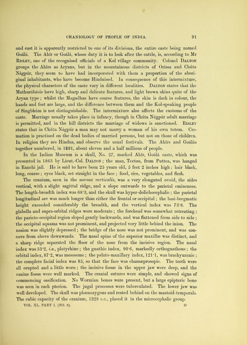 and east it is apparently restricted to one of its divisions, the entire caste being named Godla, The Ahir or Goala, whose duty it is to look after the cattle, is, according to Mr Eisley, one of the recognised officials of a Kol village community. Colonel Dalton groups the Ahirs as Aryans, but in the mountainous districts of Orissa and Chiita Nagpur, they seem to have had incorporated with them a proportion of the abori- ginal inhabitants, who have become Hinduised. In consequence of this intermixture, the physical characters of the caste vary in different localities, Dalton states that the Mathurabasis have high, sharp and delicate features, and light brown skins quite of the Aryan type; whilst the Magadhas have coarse features, the skin is dark in colour, the hands and feet are large, and the difference between them and the Kol-speaking people of Singbhum is not distinguishable. The intermixture also affects the customs of the caste. Marriage usually takes place in infancy, though in Chiita Nagpur adult marriage is permitted, and in the hill districts the marriage of widows is sanctioned, Eisley states that in Chdta Nagpur a man may not marry a woman of his own totem. Cre- mation is practised on the dead bodies of married persons, but not on those of children. In religion they are Hindus, and observe the usual festivals, I'he Ahirs and Goalas together numbered, in 1891, about eleven and a half millions of people. In the Indian Museum is a skull. No. 27, marked Ahir, Goala caste, which was presented in 1863 by Lieut.-Col. Dalton ; the man, Teetoo, from Puttea, was hanged in Eanchi jail. He is said to have been 25 )^ears old, 5 feet 2 inches high ; hair black, long, coarse ; eyes black, set straight in the face ; food, rice, vegetables, and flesh. The cranium, seen in the norma verticalis, was a very elongated ovoid, the sides vertical, with a slight sagittal ridge, and a slope outwards to the parietal eminences. The length-breadth index was 68'3, and the skull was hyper-dolichocephalic ; the parietal longitudinal arc was much longer than either the frontal or occipital; the basi-bregmatic height exceeded considerably the breadth, and the vertical index was 73’8. The glabella and supra-orbital ridges were moderate ; the forehead was somewhat retreating ; the parieto-occipital region sloped gently backwards, and was flattened from side to side ; the occipital squama was not prominent, and projected very little behind the inion. The nasion was slightly depressed ; the bridge of the nose w^as not prominent, and was con- cave from above downwards. The nasal spine of the superior maxillae was distinct, and a sharp ridge separated the floor of the nose from the incisive region. The nasal index was 53‘2, i.e., platyrhine ; the gnathic index, 90’6, markedly orthognathous ; the orbital index, 87‘2, was mesoseme ; the palato-maxillary index, 121T, was brachyuranic ; the complete facial index was 85, so that the face was chamaeprosopic. The teeth were all erupted and a little worn; the incisive fossae in the upper jaw were deep, and the canine fossae were well marked. The cranial sutures were simple, and showed signs of commencing ossification. No Wormian bones were present, but a large epipteric bone was seen in each pterion. The jugal processes were tuborculated. The lower jaw was well developed. The skull was phaenozygous and rested behind on the mastoid-temporals. The cubic capacity of the cranium, 1328 c.c., placed it in the microcephalic group. VOL. XL. PAET I. (NO. 6). 0