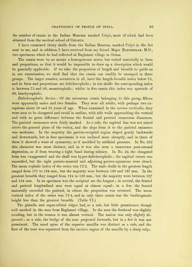 the number of crania in the Indian Museum marked Uriya, most of which had been obtained from the medical school of Calcutta. ' I have examined thirty skulls from the Indian Museum, marked Uriya in the list sent to me, and in addition I have received from my friend Major Bannerman, M.D., two specimens which he had collected at Baghmari village in Orissa. The crania were by no means a homogeneous series, but varied materially in form and proportions, so that it would be impossible to draw up a description which would be generally applicable. If we take the proportion of length and breadth to guide us in our examination, we shall find that the crania can readily be arranged in three groups. The larger number, seventeen in all, have the length-breadth index below 75, and in form and proportions are dolichocephalic; in ten skulls the corresponding index is between 75 and 80, mesaticephalic; whilst in five crania this index was upwards of 80, brachycephalic. Dolichoce'plialic Series.—Of the seventeen crania belonging to this group, fifteen were apparently males and two females. They were all adults, with perhaps two ex- ceptions about 20 and 21 years of age. When examined in the norma verticalis, they were seen to be elongated and ovoid in outline, with side walls approaching the vertical and with no great difference between the frontal and parietal transverse diameters. The parietal eminences were fairly marked. As a rule, the sagittal line was not raised above the general plane of the vertex, and the slope from it to the parietal eminence was moderate. In the majority the parieto-occipital region sloped gently backwards and downwards, but in four specimens it was inclined more abruptly, and in three of these it showed a want of symmetry, as if modified by artificial pressure. In No. 232 this character was most distinct, and in it was also seen a transverse post-coronal depression, as if from wearing a tight band during infancy. In No. 42, the elongated form was exaggerated and the skull was hyper-dolichocephalic; the sagittal suture was unossified, but the right parieto-mastoid and adjoining parieto-squamous were closed. The mean cephalic index of the series was 72‘2. The male skulls in the greatest length ranged from 171 to 194 mm., but the majority were between 180 and 187 mm. In the greatest.breadth they ranged from 124 to 139 mm., but the majority were between 127 and 134 mm. In no specimen was the occipital arc the longest; in several, the frontal and parietal longitudinal arcs were equal or almost equal; in a few, the frontal materially exceeded the parietal, in others the proportion was reversed. The mean vertical index of the series was 7 5'4, and in only three crania was the basibregmatic height less than the greatest breadth. (Table VI.) The glabella and supra-orbital ridges had, as a rule, but little prominence, though well marked in the man from Baghmari village. In the men the forehead was slightly receding, but in the women it was almost vertical. The nasion was only slightly de- pressed ; as a rule, the bridge of the nose projected forwards, but in a few it was not prominent. The nasal spine of the superior maxillse was distinct as a rule, and the fioo]’ of the nose was separated from the incisive region of the maxilla by a sharp ridge.