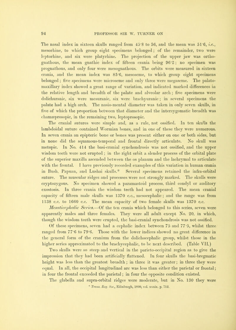 The nasal index in sixteen skulls ranged from 45‘8 to 56, and the mean was 51‘6, i.e., mesorhine, to which group eight specimens belonged; of the remainder, two were Icptorhine, and six were platyrhine. The projection of the upper jaw was ortho- gnathous, the mean gnathic index of fifteen crania being 96’2; no specimen was prognathous, and only four were mesognathous. The orbits were measured in sixteen crania, and the mean index was 85'G, mesoseme, to which group eight specimens belonged ; five specimens were microseme and only three were megaseme. The palato- maxillary index showed a great range of variation, and indicated marked differences in the relative length and breadth of the palate and alveolar arch ; five specimens were dolichuranic, six were mesuranic, six were brachyuranic; in several specimens the palate had a high arch. The nasio-mental diameter was taken in only seven skulls, in five of which the proportion between that diameter and the interzygomatic breadth was chammprosopic, in the remaining two, leptoprosopic. The cranial sutures were simple and, as a rule, not ossified. In ten skulls the lambdoidal suture contained Wormian bones, and in one of these they were numerous. In seven crania an epipteric bone or bones was present either on one or both sides, but in none did the squamous-temporal and frontal directly articulate. No skull was metopic. In No. 414 the basi-cranial synchondrosis was not ossified, and the upper wisdom teeth were not erupted ; in the right orbit a slender process of the orbital plate of the superior maxilla ascended between the os planum and the lachrymal to articulate with the frontal. I have previously recorded examples of this variation in human crania in Bush, Papuan, and Lushai skulls.'^ Several specimens retained the infra-orbital suture. The muscular ridges and processes were not strongly marked. The skulls were cryptozygous. No specimen showed a paramastoid process, third condyl or auditory exostosis. In three crania the wisdom teeth had not appeared. The mean cranial capacity of fifteen male skulls Avas 1370 c.c., mesocephalic; and the range was from 1138 c.c. to 1660 c.c. The mean capacity of two female skulls was 1370 c.c. Mesaticephalic Series.—Of the ten crania which belonged to this series, seven were apparently males and three females. They were all adult except No. 20, in which, though the wisdom teeth were erupted, the basi-cranial synchondrosis was not ossified. Of these specimens, seven had a cephalic index between 75 and 77'5, whilst three ranged from 77'6 to 79‘6. Those with the lower indices showed no great difference in the general form of the cranium from the dolichocephalic group, whilst those in the higher series approximated to the brachycephalic, to be next described. (Table VII.) Two skulls Avere so steep and vertical in the parieto-occipital region as to give the impression that they had been artificially flattened. In four skulls the basi-bregmatic height was less than the greatest breadth; in three it was greater; in three they were equal. In all, the occipital longitudinal arc was less than either the parietal or frontal; in four the frontal exceeded the parietal; in four the opposite condition existed. The glabella and supra-orbital ridges were moderate, but in No. 130 they Avere * Trans. Roy. Soc., Edinburgh, 1899, vol. xxxix. p. 712.
