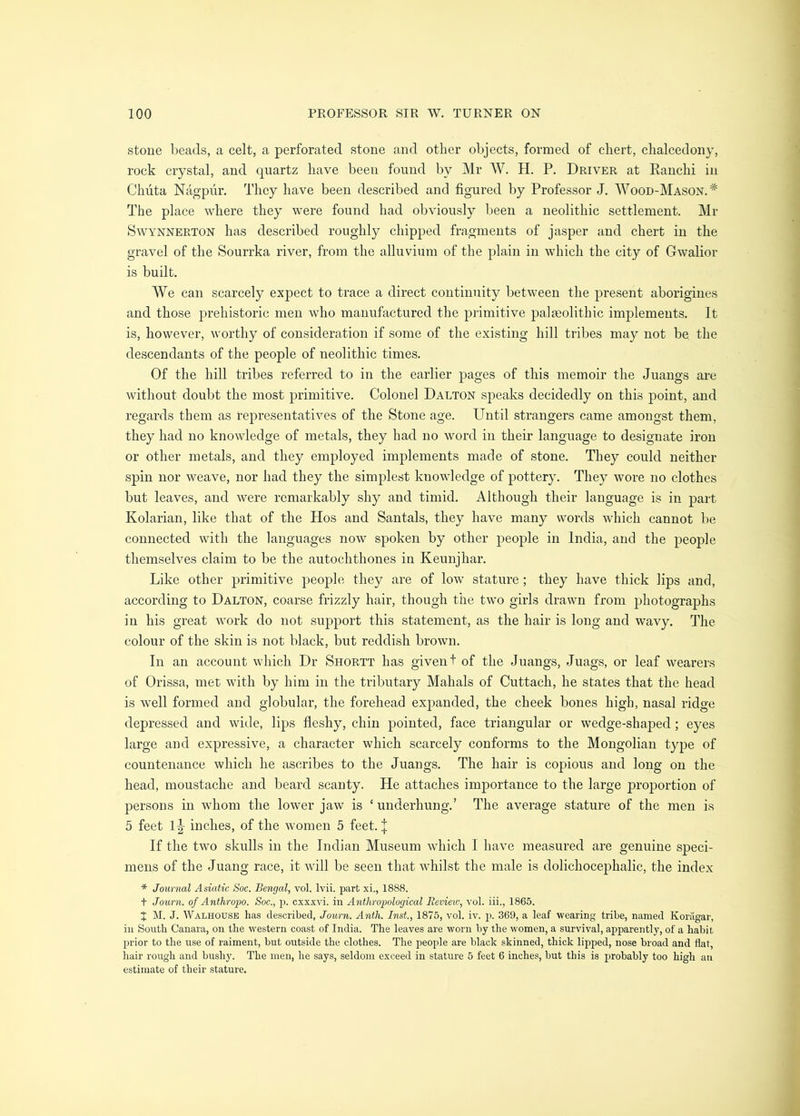 stone l)eads, a celt, a perforated stone and other objects, formed of chert, chalcedony, rock crystal, and quartz have been found by Mr W. H. P. Driver at Eanchi in Chuta Nagpiir. They have been described and figured by Professor J, Wood-Mason.* The place where they were found had obviously been a neolithic settlement. Mr SwYNNERTON lias described roughly chipped fragments of jasper and chert in the gravel of the Sourrka river, from the alluvium of the plain in which the city of Gwalior is built. We can scarcely expect to trace a direct continuity between the present aborigines and those ^prehistoric men who manufactured the primitive palaeolithic implements. It is, however, worthy of consideration if some of the existing hill tribes may not be, the descendants of the people of neolithic times. Of the hill tribes referred to in the earlier pages of this memoir the Juangs are without doubt the most primitive. Colonel Dalton speaks decidedly on this point, and regards them as representatives of the Stone age. Until strangers came amongst them, they had no knowledge of metals, they had no word in their language to designate iron or other metals, and they employed implements made of stone. They could neither spin nor weave, nor had they the simplest knowledge of pottery. They wore no clothes but leaves, and were remarkably shy and timid. Although their language is in part Kolarian, like that of the Hos and Santals, they have many words which cannot be connected with the languages now spoken by other people in India, and the people themselves claim to be the autochthones in Keunjhar. Like other primitive people they are of low stature; they have thick lips and, according to Dalton, coarse frizzly hair, though the two girls drawn from photographs in his great work do not support this statement, as the hair is long and wavy. The colour of the skin is not black, but reddish brown. In an account which Dr Shortt has given t of the Juangs, Juags, or leaf wearers of Orissa, met with by him in the tributary Mahals of Cuttach, he states that the head is well formed and globular, the forehead expanded, the cheek bones high, nasal ridge depressed and wide, lips fleshy, chin pointed, face triangular or wedge-shaped; eyes large and expressive, a character which scarcely conforms to the Mongolian type of countenance which he ascribes to the Juangs. The hair is copious and long on the head, moustache and beard scanty. He attaches importance to the large proportion of persons in whom the lower jaw is ‘ underhung.’ The average stature of the men is 5 feet l|- inches, of the women 5 feet. J If the two skulls in the Indian Museum which I have measured are genuine speci- mens of the Juang race, it will be seen that whilst the male is dolichocephalic, the index * Journal Asiatic Soc. Bengal, vol. Ivii. part xi., 1888. t Journ. of Anthropo. Soc., p. cxxxvi. in Anthropological Eevieic, vol. iii., 1865. X M. J. Walhouse has described, Journ. Anth. Inst., 1875, vol. iv. p. 369, a leaf wearing tribe, named Koragar, in South Canara, on the western coast of India. The leaves are worn by the women, a survival, apparently, of a habit prior to the use of raiment, but outside the clothes. The people are black skinned, thick lipped, nose broad and flat, hair rough and bushy. The men, he says, seldom exceed in stature 5 feet 6 inches, but this is probably too high an estimate of their stature.