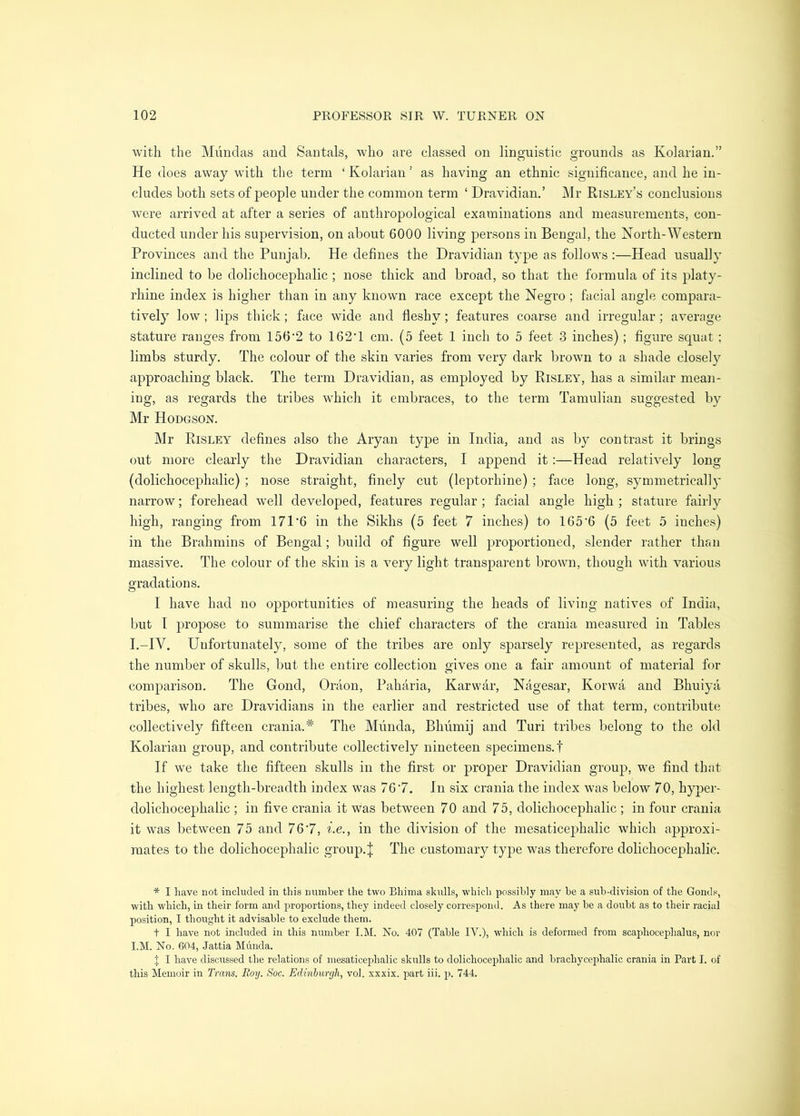 with the Mundas and Santals, who are classed on linguistic grounds as Kolarian.” He does away with the term ‘ Kolarian ’ as having an ethnic significance, and he in- cludes both sets of people under the common term ‘ Dravidian.’ Mr Risley’s conclusions were arrived at after a series of anthropological examinations and measurements, con- ducted under his supervision, on about 6000 living persons in Bengal, the North-Western Provinces and the Punjab. He defines the Dravidian type as follows :—Head usually inclined to be dolichocephalic ; nose thick and broad, so that the formula of its platy- rhine index is higher than in any known race except the Negro ; facial angle compara- tively low; lips thick; face wide and fleshy; features coarse and irregular; average stature ranges from 156'2 to 162’1 cm. (5 feet 1 inch to 5 feet 3 inches); figure squat ; limbs sturdy. The colour of the skin varies from very dark brown to a shade closel}^ approaching black. The term Dravidian, as employed by Risley', has a similar mean- ing, as regards the tribes which it embraces, to the term Tamulian suggested by Mr Hodgson. Mr Risley defines also the Aryan type in India, and as by contrast it brings out more clearly the Dravidian characters, I append it:—Head relatively long (dolichocephalic) ; nose straight, finely cut (leptorhine) ; face long, symmetrically narrow; forehead well developed, features regular; facial angle high; stature fairly high, ranging from 171’6 in the Sikhs (5 feet 7 inches) to 165‘6 (5 feet 5 inches) in the Brahmins of Bengal; build of figure well proportioned, slender rather than massive. The colour of the skin is a very light transparent brown, though with various gradations. I have had no opportunities of measuring the heads of living natives of India, but I propose to summarise the chief characters of the crania measured in Tables I.-IV. Unfortunately, some of the tribes are only sparsely represented, as regards the number of skulls, but the entire collection gives one a fair amount of material for comparison. The Goncl, Oraon, Paharia, Karwar, Nagesar, Korwa and Bhuiya tribes, who are Dravidians in the earlier and restricted use of that term, contribute collectively fifteen crania.* The Miinda, Bhumij and Turi tribes belong to the old Kolarian group, and contribute collectively nineteen specimens.! If we take the fifteen skulls in the first or proper Dravidian group, we find thnt the highest length-breadth index was 76'7. In six crania the index was below 70, hyper- dolichocephalic ; in five crania it was between 70 and 75, dolichocephalic ; in four crania it was between 75 and 767, i.e,, in the division of the mesaticeiDhalic which approxi- mates to the dolichocephalic group.| The customary type was therefore dolichocephalic. * I have not included in this number the two Bhima skulls, which possibly may be a sub-division of the Gonds, with which, in their form and proportions, they indeed closely correspond. As there may be a doubt as to their racial position, I thought it advisable to exclude them. t I have not included in this number I.M. No. 407 (Table IV.), which is deformed from scaphocephalus, nor I.M. No. 604, Jattia Munda. J I have discussed the relations of mesaticephalic skulls to dolichocephalic and brachycephalic crania in Part I. of this Memoir in Trans. Roy. Soc. Edinburgh, vol. xxxix. part iii. p. 744.