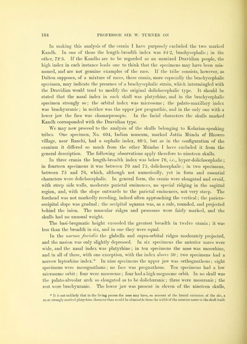 111 making this analysis of the crania I have purposely excluded the two marked Kandh. In one of these the length-breadth index was 84‘2, brachycephalic; in the other, 78'5. If the Kandhs are to be regarded as an uiimixed Dravidian people, the high index in each instance leads one to think that the specimens may have been mis- named, and are not genuine examples of the race. If the tribe consists, however, as Dalton supposes, of a mixture of races, these crania, more especially the brachycephalic specimen, may indicate the presence of a brachycephalic strain, which intermingled with the Dravidian would tend to modify the original dolichocephalic type. It should be stated that the nasal index in each skull was platyrhine, and in the brachycephalic specimen strongly so ; the orbital index was microseme; the palato-niaxillary index was brachyuranic; in neither was the upper jaw prognathic, and in the only one with a lower jaw the face was chamseprosopic. In the facial characters the skulls marked Kandh corresponded with the Dravidian type. We may now proceed to the analysis of the skulls belonging to Kolarian-speaking tribes. One specimen. No. 604, Indian museum, marked Jattia Miinda of Bhowro village, near Kanchi, had a cephalic index, 80'5, but as in the configuration of the cranium it difiered so much from the other Mundas I have excluded it from the general description. The following observations apply therefore to nineteen skulls. In three crania the length-breadth index was below 70, i.e., h}per-dolichocephalic; in fourteen specimens it was between 70 and 75, dolichocephalic; in two specimens, between 75 and 76, which, although not numerically, yet in form and essential characters were dolichocephalic. In general form, the crania were elongated and ovoid, with steep side walls, moderate parietal eminences, no special ridging in the sagittal region, and, with the slope outwards to the parietal eminences, not very steep. The forehead was not markedly receding, indeed often approaching the vertical; the parieto- occipital slope was gradual; the occipital squama was, as a rule, rounded, and projected behind the inion. The muscular ridges and processes were fairly marked, and the skulls had no unusual weight. The basi-bregmatic height exceeded the greatest breadth in twelve crania; it was less than the breadth in six, and in one they were equal. In the norma facialis the glabella and supra-orbital ridges moderately projected, and the nasion was only slightly depressed. In six specimens the anterior nares were wide, and the nasal index was plat}^rhine; in ten specimens the nose was mesorhine, and in all of these, with one exception, with the index above 50 ; two specimens had a narrow leptorhine index.* In nine specimens the upper jaw was orthognathous ; eight specimens were mesognathous ; no face was prognathous. Ten specimens had a low microseme orbit; four were mesoseme ; four had a high megaseme orbit. In no skull was the palato-alveolar arch so elongated as to be dolichuranic; three were mesuranic; the rest were brachyuranic. The lower jaw was present in eleven of the nineteen skulls, * It is not unlikely that in the living person the nose may have, on account of the lateral extension of the ahe, a more strongly marked platyrhine character than would be obtainal.)le from the width of the anterior nares in the skull itself.