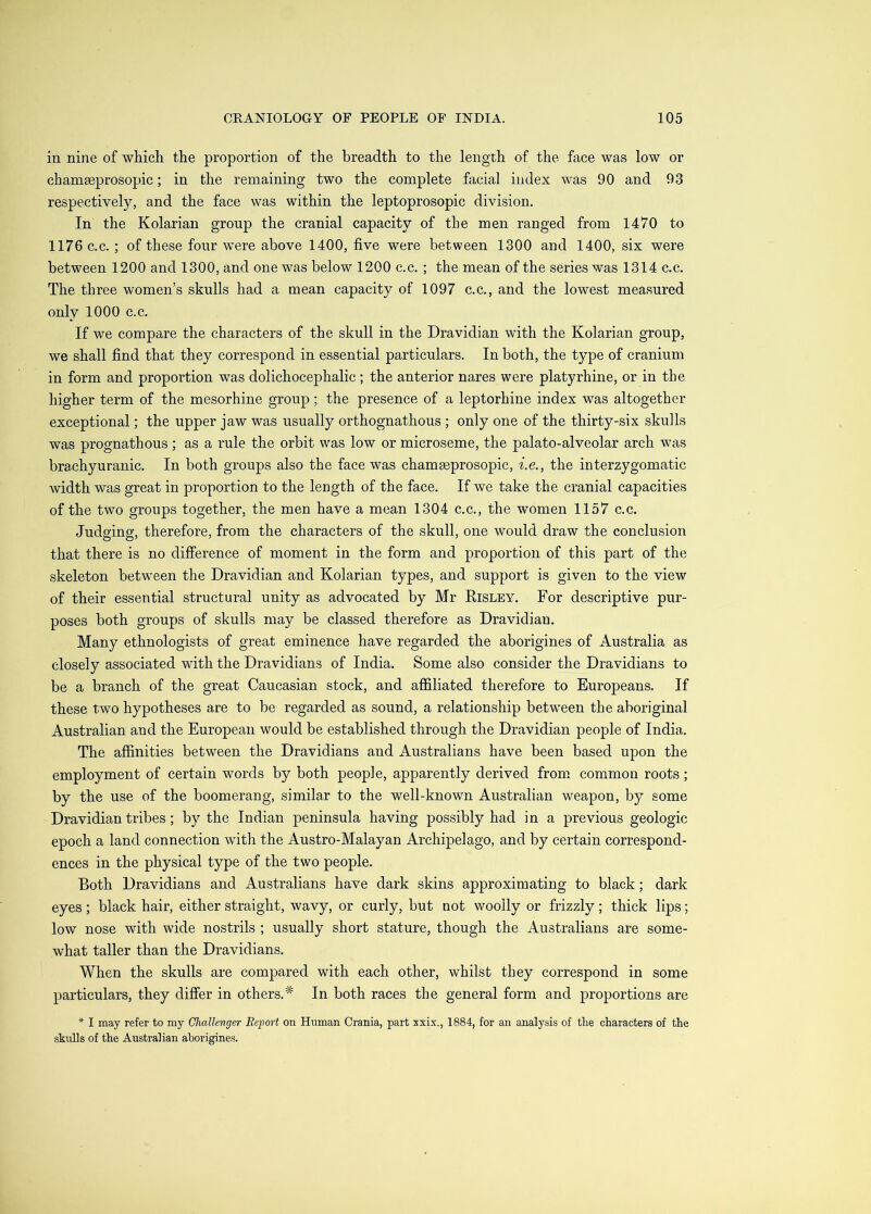 in nine of which the proportion of the breadth to the length of the face was low or chamseprosopic; in the remaining two the complete facial index was 90 and 93 respectively, and the face was within the leptoprosopic division. In the Kolarian group the cranial capacity of the men ranged from 1470 to 1176 c.c.; of these four were above 1400, five were between 1300 and 1400, six were between 1200 and 1300, and one was below 1200 c.c, ; the mean of the series was 1314 c.c. The three women’s skulls had a mean capacity of 1097 c.c., and the lowest measured only 1000 c.c. If we compare the characters of the skull in the Dravidian with the Kolarian group, we shall find that they correspond in essential particulars. In both, the type of cranium in form and proportion was dolichocephalic ; the anterior nares were platyrhine, or in the higher term of the mesorhine group; the presence of a leptorhine index was altogether exceptional; the upper jaw was usually orthognathous ; only one of the thirty-six skulls was prognathous ; as a rule the orbit was low or microseme, the palato-alveolar arch was brachyuranic. In both groups also the face was chamaeprosopic, i.e., the interzygomatic width was great in proportion to the length of the face. If we take the cranial capacities of the two groups together, the men have a mean 1304 c.c., the women 1157 c.c. Judging, therefore, from the characters of the skull, one would draw the conclusion that there is no difference of moment in the form and proportion of this part of the skeleton between the Dravidian and Kolarian types, and support is given to the view of their essential structural unity as advocated by Mr Risley. For descriptive pur- poses both groups of skulls may be classed therefore as Dravidian. Many ethnologists of great eminence have regarded the aborigines of Australia as closely associated with the Dravidians of India. Some also consider the Dravidians to be a branch of the great Caucasian stock, and affiliated therefore to Europeans. If these two hypotheses are to be regarded as sound, a relationship between the aboriginal Australian and the European would be established through the Dravidian people of India. The affinities between the Dravidians and Australians have been based upon the employment of certain words by both people, apparently derived from, common roots; by the use of the boomerang, similar to the well-known Australian weapon, by some Dravidian tribes; by the Indian peninsula having possibly had in a previous geologic epoch a land connection with the Austro-Malayan Archipelago, and by certain correspond- ences in the physical type of the two people. Both Dravidians and Australians have dark skins approximating to black; dark eyes ; black hair, either straight, wavy, or curly, but not woolly or frizzly; thick lips; low nose with wide nostrils ; usually short stature, though the Australians are some- what taller than the Dravidians. When the skulls are compared with each other, whilst they correspond in some particulars, they differ in others.* In both races the general form and proportions are * I may refer to my Challenger Report on Human Crania, part 3xix., 1884, for an analysis of the characters of the skulls of the Australian aborigines.