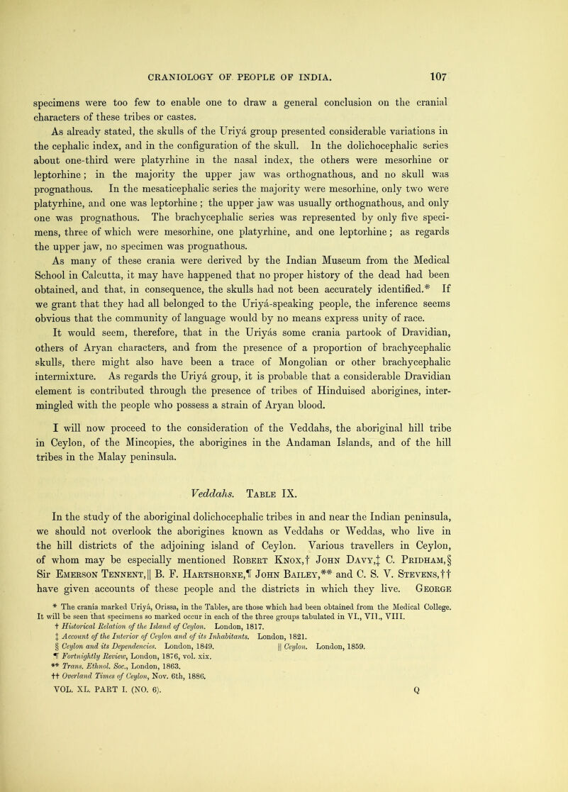 specimens were too few to enable one to draw a general conclusion on the cranial characters of these tribes or castes. As already stated, the skulls of the Uriya group presented considerable variations in the cephalic index, and in the configuration of the skull. In the dolichocephalic series about one-third were platyrhine in the nasal index, the others were mesorhine or leptorhine; in the majority the upper jaw was orthognathous, and no skull was prognathous. In the mesaticephalic series the majority were mesorhine, only two were platyrhine, and one was leptorhine; the upper jaw was usually orthognathous, and only one was prognathous. The brachycephalic series was represented by only five speci- mens, three of which were mesorhine, one platyrhine, and one leptorhine; as regards the upper jaw, no specimen was prognathous. As many of these crania were derived by the Indian Museum from the Medical School in Calcutta, it may have happened that no proper history of the dead had been obtained, and that, in consequence, the skulls had not been accurately identified.^ If we grant that they had all belonged to the Uriya-speaking people, the inference seems obvious that the community of language would by no means express unity of race. It would seem, therefore, that in the Uriyas some crania partook of Dravidian, others of Aryan characters, and from the presence of a proportion of brachycephalic skulls, there might also have been a trace of Mongolian or other brachycephalic intermixture. As regards the Uriya group, it is probable that a considerable Dravidian element is contributed through the presence of tribes of Hinduised aborigines, inter- mingled with the people who possess a strain of Aryan blood. I will now proceed to the consideration of the Veddahs, the aboriginal hill tribe in Ceylon, of the Mincopies, the aborigines in the Andaman Islands, and of the hill tribes in the Malay peninsula. Veddahs. Table IX. In the study of the aboriginal dolichocephalic tribes in and near the Indian peninsula, we should not overlook the aborigines known as Veddahs or Weddas, who live in the hill districts of the adjoining island of Ceylon. Various travellers in Ceylon, of whom may be especially mentioned Egbert Knox,! John Davy,| C. Pridham,§ Sir Emerson Tennent,|1 B. F. Hartshorne,! John Bailey,** and C. S. V. Stevens, tt have given accounts of these people and the districts in which they live. George * The crania marked Uriya, Orissa, in the Tables, are those which had been obtained from the Medical College. It will be seen that specimens so marked occur in each of the three groups tabulated in VI., VII., VIII. t Historical Relation of the Island of Ceylon. London, 1817. J Account of the Interior of Ceylon and of its Inhabitants. London, 1821. § Ceylon and its Dependencies. London, 1849. || Cetjlon. London, 1859. IT Fortjiightly Review, London, 1876, vol. xix. ** Trans. Ethnol. Soc., London, 1863. tt Overland Times of Ceylon, Nov. 6th, 1886. VOL. XL. PART I. (NO. 6). Q