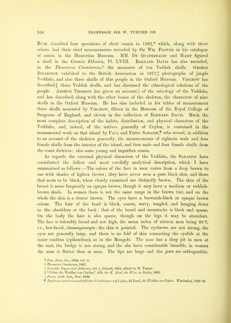 Busk described four specimens of their crania in 1862,* which, along with three others, had their chief measurements recorded by Sir Wm. Flower in his catalogue of crania in the Hunterian Museum. MM. De Quatrefages and Hamy figured a skull in the Crania Ethnica, PI. LVIII. Barnard Davis has also recorded, in the Thesaurus Craniorum,^ the measures of ten Veddah skulls. George Kolleston exhibited to the British Association in 1872j photographs of jungle Veddahs, and also three skulls of this people in the Oxford Museum. Virchow has described § three Veddah skulls, and has discussed the ethnological relations of the people. Arthur Thomson has given an account |1 of the osteology of the Veddahs, and has described, along with the other bones of the skeleton, the characters of nine skulls in the Oxford Museum. He has also included in his tables of measurement three skulls measured by Virchow, fifteen in the Museum of the Royal College of Surgeons of England, and eleven in the collection of Barnard Davis. Much the most complete description of the habits, distribution, and physical characters of the Veddahs, and, indeed, of the natives generally of Ceylon, is contained in the monumental work on that island by Paul and Fritz Sarasin,1F who record, in addition to an account of the skeleton generally, the measurements of eighteen male and four female skulls from the interior of the island, and four male and four female skulls from the coast districts ; also some young and imperfect crania. As regards the external physical characters of the Veddahs, the Sarasins have Gontribiited the fullest and most carefully analytical description, which I have summarised as follows:—The colour of the face in men varies from a deep brown to one with shades of lighter brown; they have never seen a pure black skin, and those that seem to be black, when closely examined are distinctly brown. The skin of the breast is more frequently an opaque brown, though it may have a medium or reddish- brown shade. In women there is not the same range in the brown tint, and on the whole the skin is a clearer brown. The eyes have a brownish-black or opaque brown colour. The hair of the head is black, coarse, wavy, tangled, and hanging down to the shoulders or the back; that of the beard and moustache is black and sparse. On the body the hair is also sparse, though on the legs it may be abundant. The face is tolerably broad and not high, the mean index of sixteen men being 80’7, i.e., low-faced, chamseprosopic: the chin is pointed. The eyebrows are not strong, the eyes are generally large, and there is no fold of skin connecting the eyelids at the inner canthus (epikanthus), as in the Mongols. The nose has a deep pit in men at the root, the bridge is not strong, and the alse have considerable breadth; in women the nose is flatter than in men. The lips are large and the jaws are orthognathic. * Froc. Linn. Soc., 1862, vol. vi. t Thesaurus Craniorum, 1867. I -Scientific Papers and Addresses, vol. i., Oxford, 1884, edited by W. Turner. § “ Ueber die Weddas von Ceylon,” Ahh. der K. Akad. der Wiss. zu Berlin, 1881. II Journ. Anih. Inst., Nov. 1889. IT Ercjchnissenaturwissenschafitlicher Forschungen auf Ceylon, 3d Band, die Weddas von Ceylon. Wiesbaden, 1892-93.