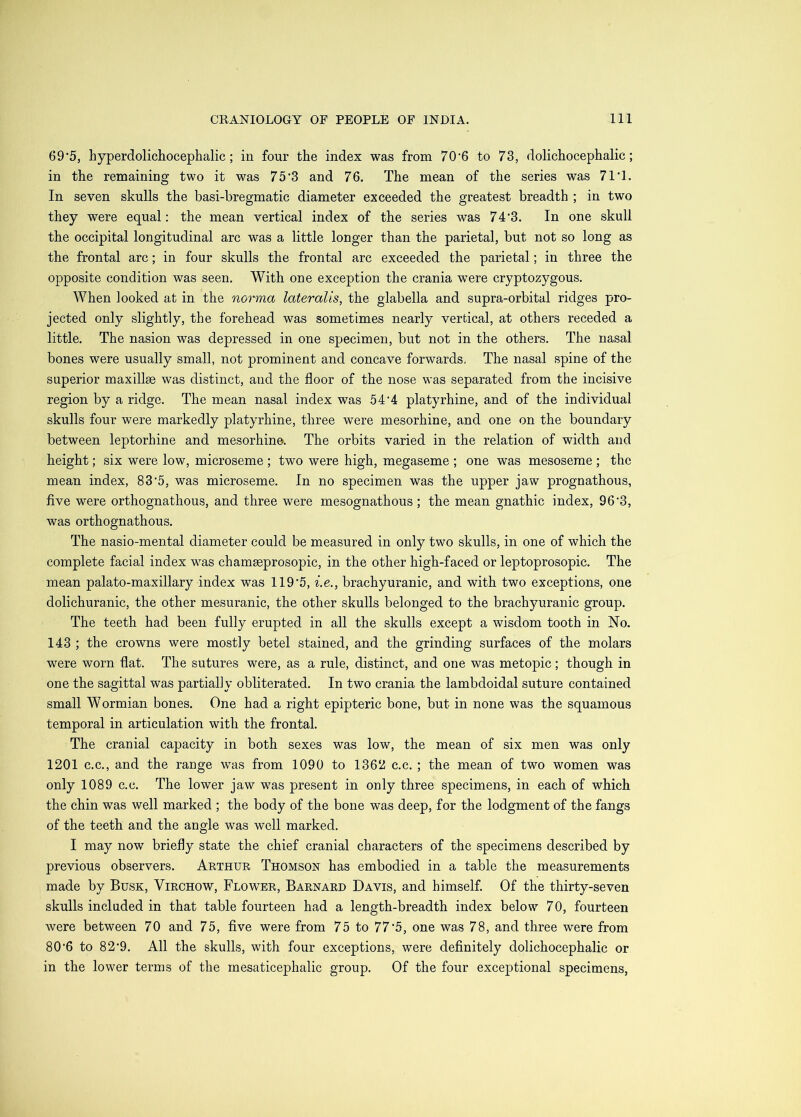 69’5, hyperdolichocephalic; in four the index was from 70'6 to 73, dolichocephalic; in the remaining two it was 75’3 and 76. The mean of the series was 71'1. In seven skulls the basi-bregmatic diameter exceeded the greatest breadth ; in two they were equal: the mean vertical index of the series was 74'3. In one skull the occipital longitudinal arc was a little longer than the parietal, but not so long as the frontal arc; in four skulls the frontal arc exceeded the parietal; in three the opposite condition was seen. With one exception the crania were cryptozygous. When looked at in the norma lateralis, the glabella and supra-orbital ridges pro- jected only slightly, the forehead was sometimes nearly vertical, at others receded a little. The nasion was depressed in one specimen, but not in the others. The nasal bones were usually small, not prominent and concave forwards, The nasal spine of the superior maxillae was distinct, and the floor of the nose was separated from the incisive region by a ridge. The mean nasal index was 54'4 platyrhine, and of the individual skulls four were markedly platyrhine, three were mesorhine, and one on the boundary between leptorhine and mesorhine. The orbits varied in the relation of width and height; six were low, microseme ; two were high, megaseme ; one was mesoseme ; the mean index, 83'5, was microseme. In no specimen was the upper jaw prognathous, five were orthognathous, and three were mesognathous ; the mean gnathic index, 96'3, was orthognathous. The nasio-mental diameter could be measured in only two skulls, in one of which the complete facial index was chamseprosopic, in the other high-faced or leptoprosopic. The mean palato-maxillary index was 119’5, i.e., brachyuranic, and with two exceptions, one dolichuranic, the other mesuranic, the other skulls belonged to the brachyuranic group. The teeth had been fully erupted in all the skulls except a wisdom tooth in No. 143 ; the crowns were mostly betel stained, and the grinding surfaces of the molars were worn flat. The sutures were, as a rule, distinct, and one was metopic; though in one the sagittal was partially obliterated. In two crania the lambdoidal suture contained small Wormian bones. One had a right epipteric bone, but in none was the squamous temporal in articulation with the frontal. The cranial capacity in both sexes was low, the mean of six men was only 1201 C.C., and the range was from 1090 to 1362 c.c. ; the mean of two women was only 1089 c.c. The lower jaw was present in only three specimens, in each of which the chin was well marked ; the body of the bone was deep, for the lodgment of the fangs of the teeth and the angle was well marked. I may now briefly state the chief cranial characters of the specimens described by previous observers. Arthur Thomson has embodied in a table the measurements made by Busk, Virchow, Flower, Barnard Davis, and himself. Of the thirty-seven skulls included in that table fourteen had a length-breadth index below 70, fourteen were between 70 and 75, five were from 75 to 77‘5, one was 78, and three were from 80'6 to 82’9. All the skulls, with four exceptions, were definitely dolichocephalic or in the lower terms of the mesaticephalic group. Of the four exceptional specimens,