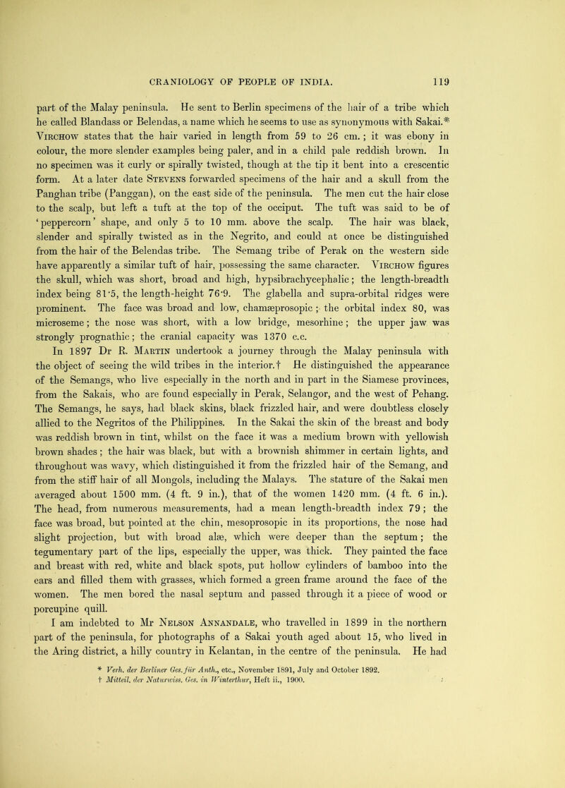part of the Malay peninsula. He sent to Berlin specimens of the liair of a tribe which he called Blandass or Belendas, a name which he seems to use as synonymous with Sakai.^' Virchow states that the hair varied in length from 59 to 26 cm.; it was ebony in colour, the more slender examples being paler, and in a child pale reddish brown. In no specimen was it curly or spirally twisted, though at the tip it bent into a crescentic form. At a later date Stevens forwarded specimens of the hair and a skull from the Panghan tribe (Panggan), on the east side of the peninsula. The men cut the hair close to the scalp, but left a tuft at the top of the occiput. The tuft was said to be of ‘peppercorn’ shape, and only 5 to 10 mm. above the scalp. The hair was black, slender and spirally twisted as in the Negrito, and could at once be distinguished from the hair of the Belendas tribe. The Semang tribe of Perak on the western side have apparently a similar tuft of hair, possessing the same character. Virchow figures the skull, which was short, broad and high, hypsibrachycephalic; the length-breadth index being 81'5, the length-height 76‘9. The glabella and supra-orbital ridges were prominent. The face was broad and low, chamaeprosopic ; the orbital index 80, was microseme; the nose was short, with a low bridge, mesorhine; the upper jaw was strongly prognathic; the cranial capacity was 1370 c.c. In 1897 Dr R. Martin undertook a journey through the Malay peninsula with the object of seeing the wild tribes in the interior.! He distinguished the appearance of the Semangs, who live especially in the north and in part in the Siamese provinces, from the Sakais, who are found especially in Perak, Selangor, and the west of Pehang. The Semangs, he says, had black skins, black frizzled hair, and were doubtless closely allied to the Negritos of the Philippines. In the Sakai the skin of the breast and body was reddish brown in tint, whilst on the face it was a medium brown with yellowish brown shades; the hair was black, but with a brownish shimmer in certain lights, and throughout was wavy, which distinguished it from the frizzled hair of the Semang, and from the stiff hair of all Mongols, including the Malays. The stature of the Sakai men averaged about 1500 mm. (4 ft. 9 in.), that of the women 1420 mm. (4 ft. 6 in.). The head, from numerous measurements, had a mean length-breadth index 79; the face was broad, but pointed at the chin, mesoprosopic in its proportions, the nose had slight projection, but with broad alse, which were deeper than the septum; the tegumentary part of the lips, especially the upper, was thick. They painted the face and breast with red, white and black spots, put hollow cylinders of bamboo into the ears and filled them with grasses, which formed a green frame around the face of the women. The men bored the nasal septum and passed through it a piece of wood or porcupine quill. I am indebted to Mr Nelson Annandale, who travelled in 1899 in the northern part of the peninsula, for photographs of a Sakai youth aged about 15, who lived in the Aring district, a hilly country in Kelantan, in the centre of the peninsula. He had * Verh. der Berliner Ges.fiir Anth., etc., November 1891, July and October 1892. t Mitteil. der Naturiviss. Ges. in Winterthur, Heft ii., 1900.