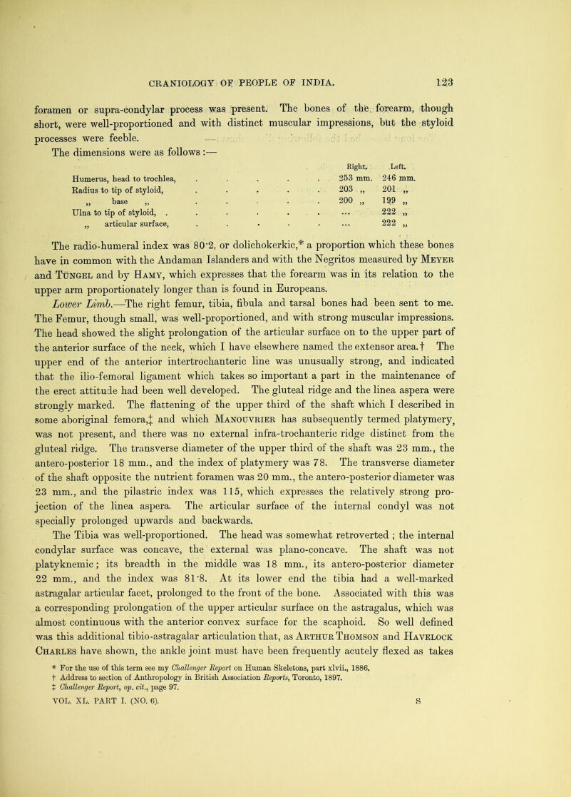 foramen or supra-condylar pro6ess was present. The bones of thfe, forearm, though short, were well-proportioned and with distinct muscular impressions, but the styloid processes were feeble. —; ! ‘ The dimensions were as follows :— Right. Left. Humerus, head to trochlea. . . . 253 mm. 246 mm. Radius to tip of styloid. 203 „ 201 „ „ base „ 200 „ 1^9 „ Ulna to tip of styloid, . . 222 „ „ articular surface. . 222 „ The radio-humeral index was 80'2, or dolichokerkic,* a proportion which these bones have in common with the Andaman Islanders and with the Negritos measured by Meyer and TtiNGEL and by Hamy, which expresses that the forearm was in its relation to the upper arm proportionately longer than is found in Europeans. Lower Limb.—The right femur, tibia, fibula and tarsal bones had been sent to me. The Femur, though small, was well-proportioned, and with strong muscular impressions. The head showed the slight prolongation of the articular surface on to the upper part of the anterior surface of the neck, which I have elsewhere named the extensor area, f The upper end of the anterior intertrochanteric line w’^as unusually strong, and indicated that the ilio-femoral ligament which takes so important a part in the maintenance of the erect attitude had been well developed. The gluteal ridge and the linea aspera were strongly marked. The flattening of the upper third of the shaft which I described in some aboriginal femora,J and which Manouvrier has subsequently termed platymery^ was not present, and there was no external infra-trochanteric ridge distinct from the gluteal ridge. The transverse diameter of the upper third of the shaft was 23 mm., the antero-posterior 18 mm., and the index of platymery was 78. The transverse diameter of the shaft opposite the nutrient foramen was 20 mm., the antero-posterior diameter was 23 mm., and the pilastric index was 115, which expresses the relatively strong pro- jection of the linea aspera. The articular surface of the internal condyl was not specially prolonged upwards and backwards. The Tibia was well-proportioned. The head was somewhat retroverted ; the internal condylar surface was concave, the external was plano-concave. The shaft was not platyknemic; its breadth in the middle was 18 mm., its antero-posterior diameter 22 mm., and the index was 81‘8. At its lower end the tibia had a well-marked astragalar articular facet, prolonged to the front of the bone. Associated with this was a corresponding prolongation of the upper articular surface on the astragalus, which was almost continuous with the anterior convex surface for the scaphoid. So well defined was this additional tibio-astragalar articulation that, as Arthur Thomson and Havelock Charles have shown, the ankle joint must have been frequently acutely flexed as takes * For the use of this term see my Challenger Report on Human Skeletons, part xlvii., 1886. t Address to section of Anthropology in British Association Reports, Toronto, 1897. + Challenger Report, op. cit., page 97.