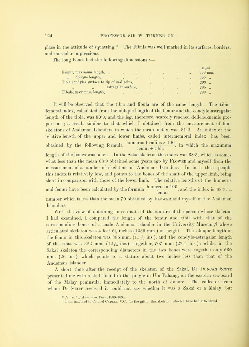 place in the attitude of squatting.* The Fibula was well marked in its surfaces, borders, and muscular impressions. The long bones had the following dimensions :— O O Femur, maximum length, ,, oblique length. Tibia condylar surface to tip of malleolus, . „ „ astragalar surface, Fibula, maximum length. Right. •368 mm, 365 „ 299 „ 295 „ It will be observed that the tibia and fibula are of the same length. The tibio- femoral index, calculated from the oblique length of the femur and the condylo-astragalar length of the tibia, was 80‘9, and the leg, therefore, scarcely reached dolichoknemic pro- portions ; a result similar to that which I obtained from the measurement of four skeletons of Andaman Islanders, in which the mean index was 81*2. An index of the relative length of the upper and lower limbs, called intermembral index, has been T ^ r. „ T humerus-f radius X TOO • n • i obtained by the lollowmg formula rr^ , m which the maximum lemur-f tibia length of the bones was taken. In the Sakai skeleton this index was 68'3, which is some- what less than the mean 6 8’9 obtained some years ago by Flower and myself from the measurement of a number of skeletons of Andaman Islanders. In both these people this index is relatively low, and points to the bones of the shaft of the upper limb, being short in comparison with those of the lower limb. The relative lengths of the humerus and femur have been calculated by the formula humerus x 100 , and the index is 68‘7, a femur number which is less than the mean 70 obtained by Flower and myself in the Andaman Islanders. With the view of obtaining an estimate of the stature of the person whose skeleton I had examined, I compared the length of the femur and tibia with that of the corresponding bones of a male Andaman islander in the University Museum,! whose articulated skeleton was 4 feet 6^ inches (1385 mm.) in height. The oblique length of the femur in this skeleton was 385 mm. (l5y^o ins.), and the condylo-astragalar length of the tibia was 322 mm. (12y^g-ins.)—together, 707 mm. (27^^1118.); whilst in the Sakai skeleton the corresponding diameters in the two bones were together only 660 mm. (26 ins.), which points to a stature about two inches less than that of the Andaman islander. A short time after the receipt of the skeleton of the Sakai, Dr Duncan Scott presented me with a skull found in the jungle in Ulu Pahang, on the eastern sea-boaltI of the Malay peninsula, immediately to the north of Johore. The collector from whom Dr Scott received it could not say whether it was a Sakai or a Malay, but * Journal of Anat. and Phys., 1889-1894. t I am indebted to Colonel Cadell, V.C., for the gift of tliis skeleton, which I have had articulated.