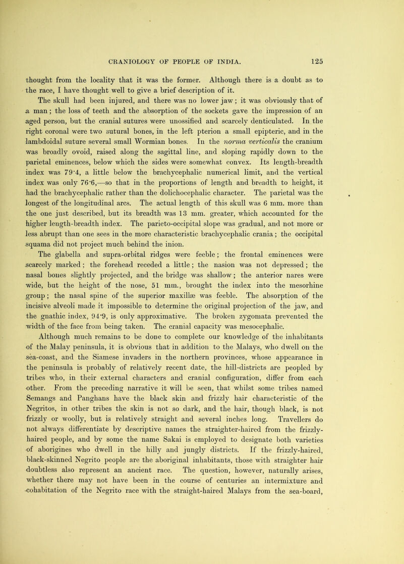 thought from the locality that it was the former. Although there is a doubt as to the race, I have thought well to give a brief description of it. The skull had been injured, and there was no lower jaw; it was obviously that of A man; the loss of teeth and the absorption of the sockets gave the impression of an aged person, but the cranial sutures were unossified and scarcely denticulated. In the right coronal were two sutural bones, in the left pterion a small epipteric, and in the lambdoidal suture several small Wormian bones. In the norma verticalis the cranium was broadly ovoid, raised along the sagittal line, and sloping rapidly down to the parietal eminences, below which the sides were somewhat convex. Its length-breadth index was 79‘4, a little below the brachycephalic numerical limit, and the vertical index was only 76'6,—so that in the proportions of length and breadth to height, it had the brachycephalic rather than the dolichocephalic character. The parietal was the longest of the longitudinal arcs. The actual length of this skull was 6 mm. more than the one just described, but its breadth was 13 mm. greater, which accounted for the higher length-breadth index. The parieto-occipital slope was gradual, and not more or less abrupt than one sees in the more characteristic brachycephalic crania; the occipital squama did not project much behind the inion. The glabella and supra-orbital ridges were feeble; the frontal eminences were ,scarcely marked ; the forehead receded a little; the nasion was not depressed; the nasal bones slightly projected, and the bridge was shallow; the anterior nares were wide, but the height of the nose, 51 mm., brought the index into the mesorhine group; the nasal spine of the superior maxillje was feeble. The absorption of the incisive alveoli made it impossible to determine the original projection of the jaw, and the gnathic index, 94'9, is only approximative. The broken zygomata prevented the width of the face from being taken. The cranial capacity was mesocephalic. Although much remains to be done to complete our knowledge of the inhabitants of the Malay peninsula, it is obvious that in addition to the Malays, who dwell on the sea-coast, and the Siamese invaders in the northern provinces, whose appearance in the peninsula is probably of relatively recent date, the hill-districts are peopled by tribes who, in their external characters and cranial configuration, differ from each other. From the preceding narrative it will be seen, that whilst some tribes named Semangs and Panghans have the black skin and frizzly hair characteristic of the Negritos, in other tribes the skin is not so dark, and the hair, though black, is not frizzly or woolly, but is relatively straight and several inches long. Travellers do not always differentiate by descriptive names the straighter-haired from the frizzly- haired people, and by some the name Sakai is employed to designate both varieties of aborigines who dwell in the hilly and jungly districts. If the frizzly-haired, black-skinned Negrito people are the aboriginal inhabitants, those with straighter hair doubtless also represent an ancient race. The question, however, naturally arises, whether there may not have been in the course of centuries an intermixture and •cohabitation of the Negrito race with the straight-haired Malays from the sea-board.