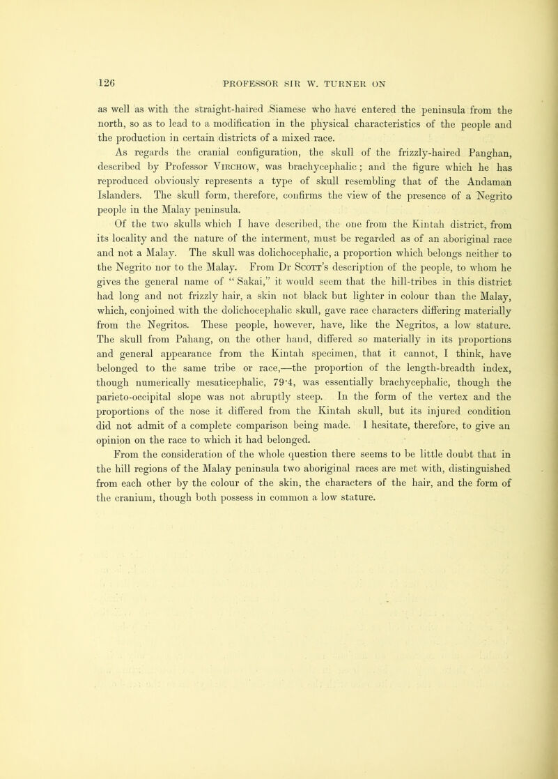 as well as with the straight-haired Siamese who have entered the peninsula from the north, so as to lead to a modification in the physical characteristics of the people and the production in certain districts of a mixed race. As regards the cranial configuration, the skull of the frizzly-haired Panghan, described by Professor Virchow, was brachycephalic; and the figure which he has reproduced obviously represents a type of skull resembling that of the Andaman Islanders. The skull form, therefore, confirms the view of the presence of a Negrito people in the Malay peninsula. Of the two skulls which I have described, the one from the Kintah district, from its locality and the nature of the interment, must be regarded as of an aboriginal race and not a Malay. The skull was dolichocephalic, a proportion which belongs neither to the Negrito nor to the Malay. From Dr Scott’s description of the people, to whom he gives the general name of “ Sakai,” it would seem that the hill-tribes in this district had long and not frizzly hair, a skin not black but lighter in colour than the Malay, which, conjoined with the dolichocephalic skull, gave race characters difi’ering materially from the Negritos. These people, however, have, like the Negritos, a low stature. The skull from Pahang, on the other hand, differed so materially in its proportions and general appearance from the Kintah specimen, that it cannot, I think, have belonged to the same tribe or race,—the proportion of the length-breadth index, though numerically mesaticephalic, 7 9'4, was essentially brachy cephalic, though the parieto-occipital slope was not abruptly steep. In the form of the vertex and the proportions of the nose it differed from the Kintah skull, but its injured condition did not admit of a complete comparison being made. I hesitate, therefore, to give an opinion on the race to which it had belonged. From the consideration of the whole question there seems to be little doubt that in the hill regions of the Malay peninsula two aboriginal races are met with, distinguished from each other by the colour of the skin, the characters of the hair, and the form of the cranium, though both possess in common a low stature.