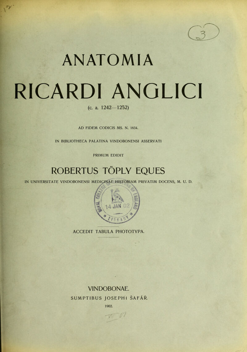 ANATOMIA RICARDI ANGLICI (c. a. 1242—1252) AD FIDEM CODICIS MS. N. 1634. IN BIBLIOTHECA PALATINA VINDOBONENSI ASSERVATI PRIMUM EDIDIT ROBERTUS TOPLY EQUES IN UNIVERSITATE VINDOBONENSI MEDICINAE HISTORIAM PRIVATIM DOCENS, M. U. D. ACCEDIT TABULA PHOTOTYPA. VINDOBONAE. SUMPTIBUS JOSEPHI SAFAR. 1902.