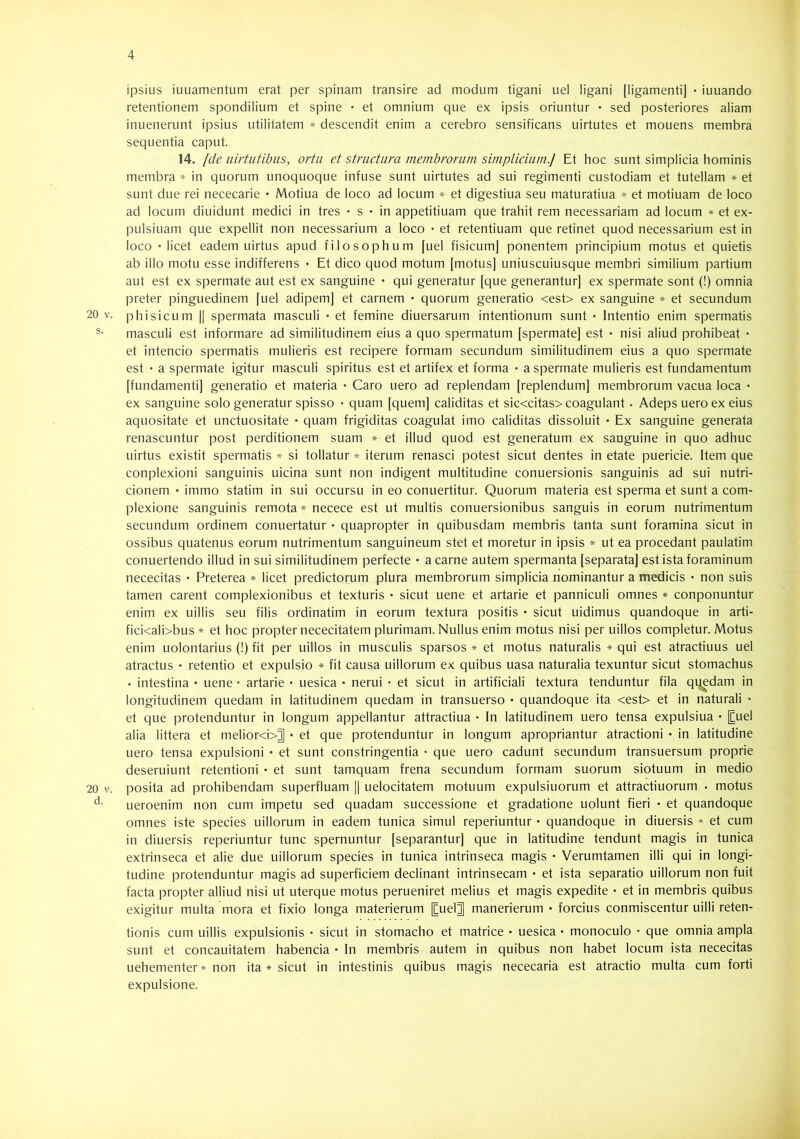 20 V. s. 20 V. d. ipsius iuuamentum erat per spinam transire ad modum tigani uel ligani [ligamenti] • iuuando retentionem spondilium et spine • et omnium que ex ipsis oriuntur • sed posteriores aliam inuenerunt ipsius utilitatem * descendit enim a cerebro sensificans uirtutes et mouens membra sequentia caput. 14. [de iiirtiitibiis, ortu et structura membrorum simplicium.] Et hoc sunt simplicia hominis membra * in quorum unoquoque infuse sunt uirtutes ad sui regimenti custodiam et tutellam * et sunt due rei nececarie • Motiua de loco ad locum * et digestiua seu maturatiua * et motiuam de loco ad locum diuidunt medici in tres • s • in appetitiuam que trahit rem necessariam ad locum * et ex- pulsiuam que expellit non necessarium a loco • et retentiuam que retinet quod necessarium est in loco •licet eadem uirtus apud filosophum [uel fisicumj ponentem principium motus et quietis ab illo motu esse indifferens • Et dico quod motum [motus] uniuscuiusque membri similium partium aut est ex spermate aut est ex sanguine • qui generatur [que generantur] ex spermate sont (!) omnia preter pinguedinem [uel adipem] et carnem • quorum generatio <est> ex sanguine * et secundum phisicLim || spermata masculi • et femine diuersarum intentionum sunt • Intentio enim spermatis masculi est informare ad similitudinem eius a quo spermatum [spermate] est • nisi aliud prohibeat • et intencio spermatis mulieris est recipere formam secundum similitudinem eius a quo spermate est • a spermate igitur masculi spiritus est et artifex et forma • a spermate mulieris est fundamentum [fundamenti] generatio et materia • Caro uero ad replendam [replendum] membrorum vacua loca • ex sanguine solo generatur spisso • quam [quem] caliditas et sic<citas> coagulant. Adeps uero ex eius aquositate et unctuositate • quam frigiditas coagulat imo caliditas dissoluit • Ex sanguine generata renascuntur post perditionem suam * et illud quod est generatum ex sanguine in quo adhuc uirtus existit spermatis * si tollatur * iterum renasci potest sicut dentes in etate puericie. Item que conplexioni sanguinis uicina sunt non indigent multitudine conuersionis sanguinis ad sui nutri- cionem • immo statim in sui occursu in eo conuertitur. Quorum materia est sperma et sunt a com- plexione sanguinis remota* necece est ut multis conuersionibus sanguis in eorum nutrimentum secundum ordinem conuertatur • quapropter in quibusdam membris tanta sunt foramina sicut in ossibus quatenus eorum nutrimentum sanguineum stet et moretur in ipsis * ut ea procedant paulatim conuertendo illud in sui similitudinem perfecte • a carne autem spermanta [separata] est ista foraminum nececitas • Preterea * licet predictorum plura membrorum simplicia nominantur a medicis • non suis tamen carent complexionibus et texturis • sicut uene et artarie et panniculi omnes * conponuntur enim ex uillis seu filis ordinatim in eorum textura positis • sicut uidimus quandoque in arti- fici<ali>bus * et hoc propter nececitatem plurimam. Nullus enim motus nisi per uillos completur. Motus enim uolontarius (!) fit per uillos in musculis sparsos * et motus naturalis * qui est atractiuus uel atractus • retentio et expulsio * fit causa uillorum ex quibus uasa naturalia texuntur sicut stomachus • intestina • uene • artarie • uesica • nerui • et sicut in artificiali textura tenduntur fila q^edam in longitudinem quedam in latitudinem quedam in transuerso • quandoque ita <est> et in naturali • et que protenduntur in longum appellantur attractiua • In latitudinem uero tensa expulsiua • [Euel alia littera et melior<i>^ • et que protenduntur in longum apropriantur atractioni • in latitudine uero tensa expulsioni • et sunt constringentia • que uero cadunt secundum transuersum proprie deseruiunt retentioni • et sunt tamquam frena secundum formam suorum siotuum in medio posita ad prohibendam superfluam |1 uelocitatem motuum expulsiuorum et attractiuorum . motus ueroenim non cum impetu sed quadam successione et gradatione uolunt fieri • et quandoque omnes iste species uillorum in eadem tunica simul reperiuntur • quandoque in diuersis * et cum in diuersis reperiuntur tunc spernuntur [separantur] que in latitudine tendunt magis in tunica extrinseca et alie due uillorum species in tunica intrinseca magis • Verumtamen illi qui in longi- tudine protenduntur magis ad superficiem declinant intrinsecam • et ista separatio uillorum non fuit facta propter alliud nisi ut uterque motus perueniret melius et magis expedite • et in membris quibus exigitur multa mora et fixio longa materierum [Cuel^ manerierum • forcius conmiscentur uilli reten- tionis cum uillis expulsionis • sicut in stomacho et matrice ♦ uesica • monoculo • que omnia ampla sunt et concauitatem habencia • In membris autem in quibus non habet locum ista nececitas uehementer* non ita * sicut in intestinis quibus magis nececaria est atractio multa cum forti expulsione.