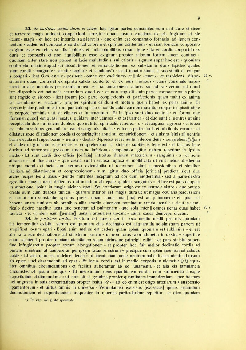 23. de partibus cordis duris et siccis. Iste igitur partes consimiles cum sint dure et sicce et terrestre magis attinent conplexioni terrestri • quare ipsum constans ex eis frigidum et sic <cum> magis • et hoc est intentio sapientis * que enim est conparatio fornacis ad ignem con- tentum • eadem est conparatio cordis ad calorem et spiritum contentum • et sicut fornacis conpositio exigitur esse ex rebus solidis lapideis et indissolubilibus coram igne • ita et cordis conpositio ex duris et conpactis et non liquabilibus esse exigitur • propter calorem fortem quem continet • quoniam aliter stare non posset in facie multitudinis sui caloris • signum super hoc est * quoniam confortetur maxime apud sui dissolutionem et remol<l>itionem ex substantiis duris lapideis quales sunt coralii • margarite • jacinti • saphiri* et similibus*) • sicut iuuatur simile a suo simili et conpar a conpari • licet G<alenus> posuerit • omne cor ca<lidum> et || sic <cum> • et respiciens dispo- 22 v. sitionem quam contrahit ex spiritu calido contento et ex suis motibus * cuius consimile impri- meret in aliis membris per exsuflationem et transmissionem caloris sui ad ea • verum est quod ista dispositio est naturalis secundum quod cor et non impedit quin partes conposite sui a primis sint frigide et sic<ce> • licet ipsum fexj parte conplexionis et perfectionis quam trahit ex anima sit ca<lidum> et sic<cum> propter spiritum calidum et motum quem habet ex parte anime. Et corpus ipsius positum est <in> paniculo spisso et solido ualde cui non inuenitur conpar in spissitudine in corpore hominis * ut sit clipeus et iuuamentum • Et in ipso sunt duo uentres • et forma que [foramen quod] est quasi meatus quidam inter uentres * et est uenter • et duo sunt ei uentres ut sint receptacula duo nutrimenti duplicis quo nutritur spiritualis et aerea • s • et sanguisnis grossi * etfouea est minera spiritus generati in ipso et sanguinis uitalis • et locus perfectionis et mixtionis eorum • et dilatatur apud dilatationem cordis et constringitur apud sui constrictionem • et sinistra [sinistri] uentris basis eleuata est super basim* uentris <dextri> depressa est et multum descendens • conprehens[[s^um ei a dextro grossum et terrestre et conprehensum a sinistro subtile et leue est • et facilius leue ducitur ad superiora • grossum autem ad inferiora * temperatior igitur natura reperitur in ipsius medio • Et sunt cordi duo officia [orificia] introitus duarum materierum • sanguinis • s • et aeris attracti * sicut due aures * que creata sunt neruosa rugosa et mollificata ut sint melius obedientia utrique motui * et facta sunt neruosa extensibilia ut remotiora [sintj a passionibus et similiter faciliora ad dilatationem et conpressionem * sunt igitur duo officia [orificia] predicta sicut due arche recipientes a uasis * deinde mittentes receptum ad cor cum moderantia • sed a parte dextra egreditur magna uena defferens nutrimentum ab epate quidem sanguinis * et hec est pars ocupata in atractione ipsius in magis uicinas epati. Set arteriarum origo est ex uentre sinistro * que omnes create sunt cum duabus tunicis • quarum interior est magis dura ut sit magis obuians percussioni et motui forti substantie spiritus preter unam cuius una [uia] est ad pulmonem • et quia est habens unam tunicam ab omnibus aliis artariis diuersam nominatur artaria uenalis * sicut in uent- riculo dextro nascitur uena que penetrat ad pulmonem • que sola inter || omnes uenas duas habet 23 r. tunicas • et <i>idem eam [Euenam| uenam arterialem uocant * cuius causa deinceps dicetur. 24. de positione cordis. Positum est autem cor in loco medio medii pectoris quoniam ille temperatior existit • verum est quoniam eius declinatio est aliquantula ad sinistram partem ut amplificet locum epati • Epati enim melius est cedere quam spleni quoniam est sublimius * et est alia ratio sue declinationis ad sinistram partem ♦ ut non totus calor adunetur in dextra * superflue enim calefieret propter nimiam uicinitatem suam utriusque principii calidi • et pars sinistra super- flue infrigidaretur propter eorum elongationem * et propter hoc fuit melior declinatio cordis ad partem sinistram ut temperetur per ipsam latus sinistrum * precipue cum splen ipse non sit calidus ualde • Et alia ratio est uidelicet tercia * ut faciat uiam uene uentrem habenti ascendenti ad ipsum ab epate • uel descendenti ad epar • Et locus cordis est in medio corporis ut uicinetur [Cet^ equa- liter omnibus circumdantibus * et facilius aufferantur ab eo iuuamenta • et alia eis famulancia circumste<n>t ipsum undique • Et mensurauit deus quantitatem cordis cum sufficientia absque superfluitate et diminutione * ut non sit ei grauitas propter quantitatem immoderatam • nec fractura uel angustia in suis extremitatibus propter ipsius <?> * ab eo enim est origo arteriarum * suspensio ligamentorum • et uirtus omnis in universo • Verumtamen excelsus [excessus] ipsius secundum diminutionem et superfluitatem frequenter in diuersis particularibus reperitur • et dico quoniam *) Cf. cap. 42. § de spermate.